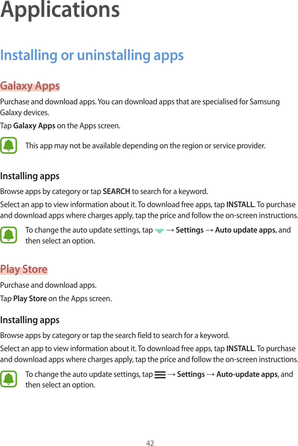 42ApplicationsInstalling or uninstalling appsGalaxy AppsPurchase and download apps. You can download apps that are specialised for Samsung Galaxy devices.Tap Galaxy Apps on the Apps screen.This app may not be available depending on the region or service provider.Installing appsBrowse apps by category or tap SEARCH to search for a keyword.Select an app to view information about it. To download free apps, tap INSTALL. To purchase and download apps where charges apply, tap the price and follow the on-screen instructions.To change the auto update settings, tap → Settings → Auto update apps, and then select an option.Play StorePurchase and download apps.Tap Play Store on the Apps screen.Installing appsBrowse apps by category or tap the search field to search for a keyword.Select an app to view information about it. To download free apps, tap INSTALL. To purchase and download apps where charges apply, tap the price and follow the on-screen instructions.To change the auto update settings, tap → Settings → Auto-update apps, and then select an option.
