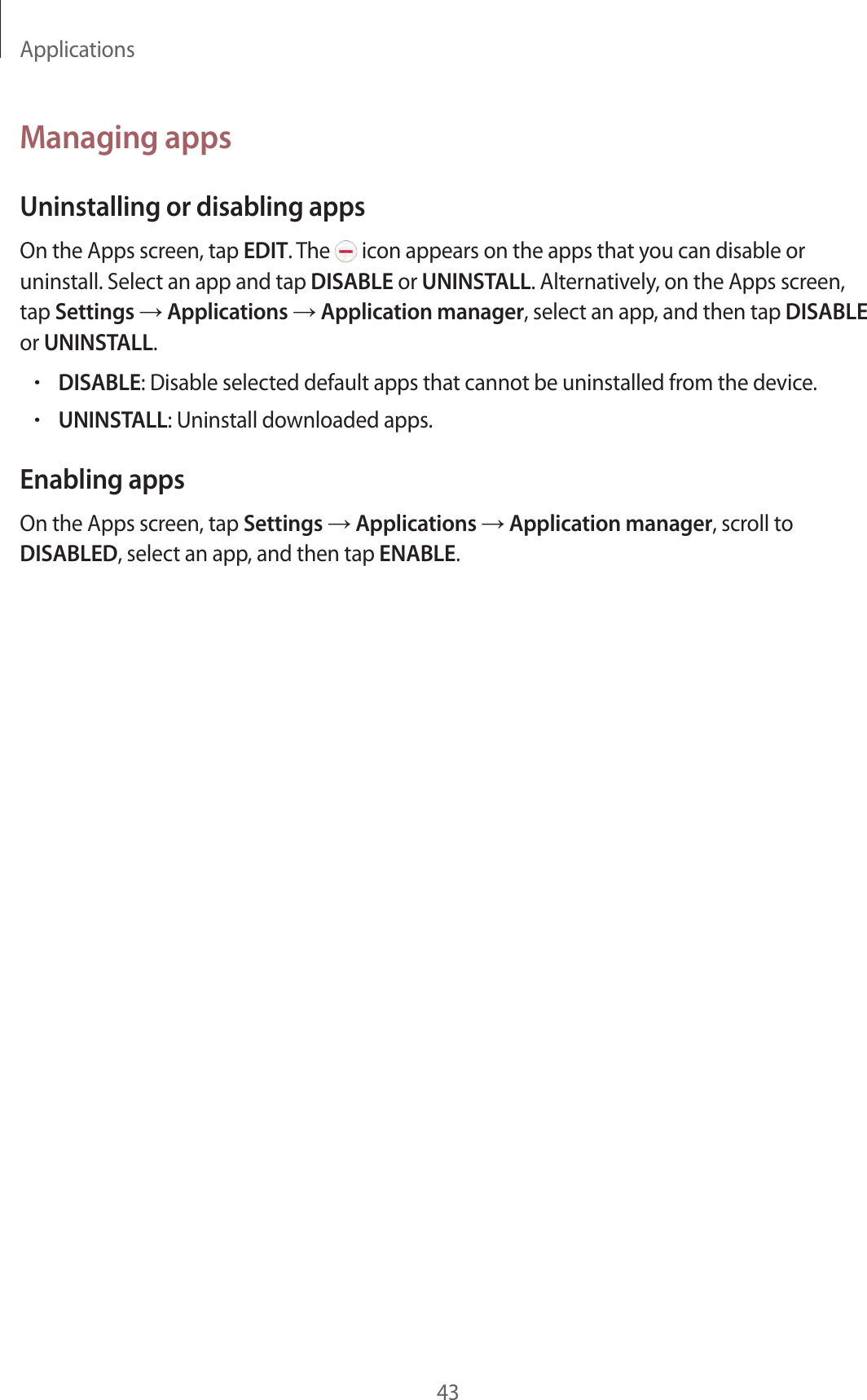 Applications43Managing appsUninstalling or disabling appsOn the Apps screen, tap EDIT. The icon appears on the apps that you can disable or uninstall. Select an app and tap DISABLE or UNINSTALL. Alternatively, on the Apps screen, tap Settings → Applications → Application manager, select an app, and then tap DISABLE or UNINSTALL.•DISABLE: Disable selected default apps that cannot be uninstalled from the device.•UNINSTALL: Uninstall downloaded apps.Enabling appsOn the Apps screen, tap Settings → Applications → Application manager, scroll to DISABLED, select an app, and then tap ENABLE.
