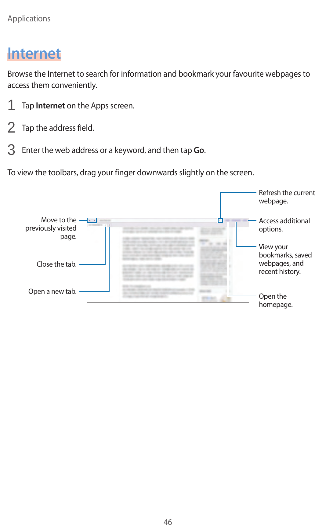 Applications46InternetBrowse the Internet to search for information and bookmark your favourite webpages to access them conveniently.1 Tap Internet on the Apps screen.2 Tap the address field.3 Enter the web address or a keyword, and then tap Go.To view the toolbars, drag your finger downwards slightly on the screen.Move to the previously visited page.Open a new tab.Close the tab.Access additional options.Refresh the current webpage.Open the homepage.View your bookmarks, saved webpages, and recent history.