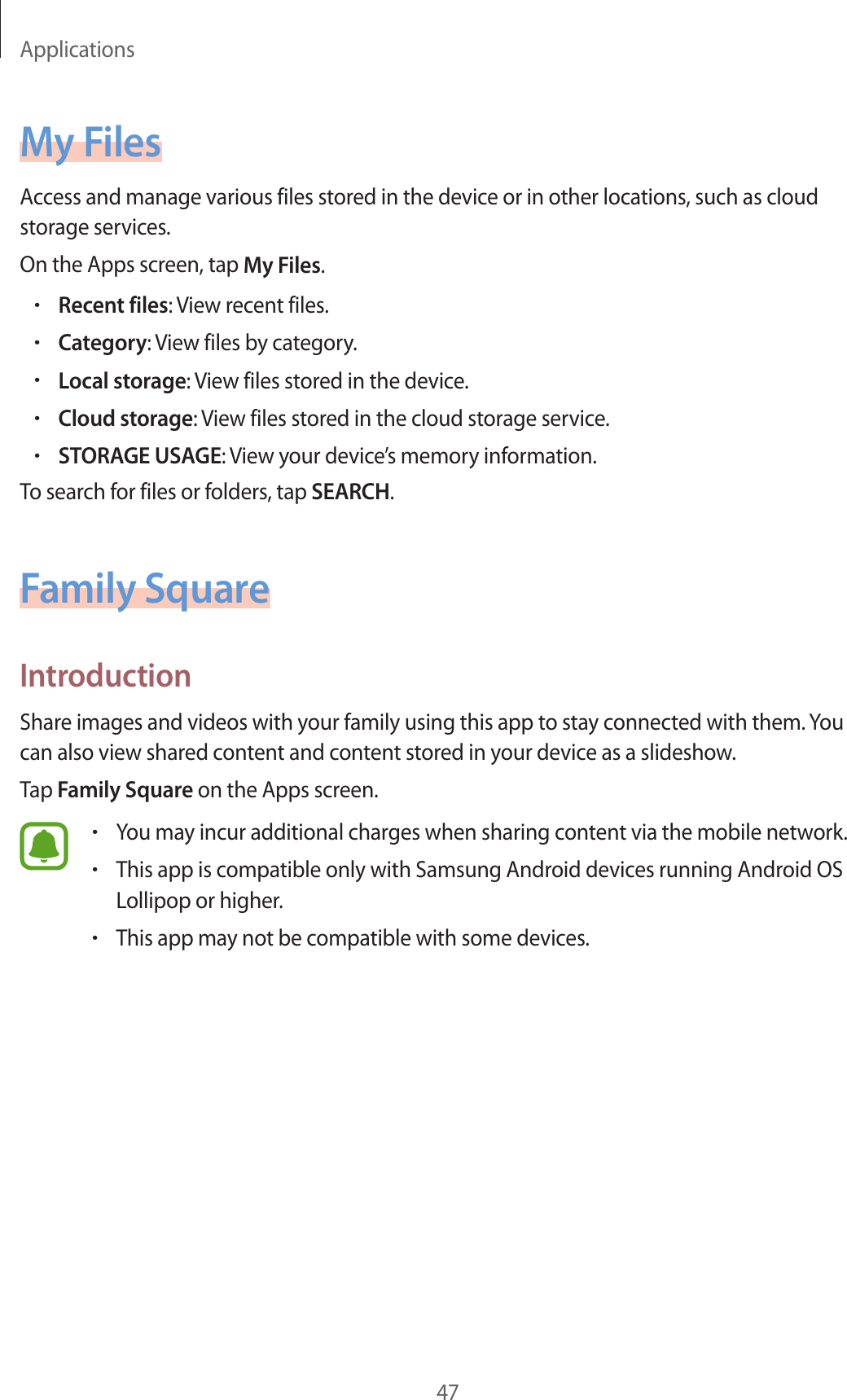 Applications47My FilesAccess and manage various files stored in the device or in other locations, such as cloud storage services.On the Apps screen, tap My Files.•Recent files: View recent files.•Category: View files by category.•Local storage: View files stored in the device.•Cloud storage: View files stored in the cloud storage service.•STORAGE USAGE: View your device’s memory information.To search for files or folders, tap SEARCH.Family SquareIntroductionShare images and videos with your family using this app to stay connected with them. You can also view shared content and content stored in your device as a slideshow.Tap Family Square on the Apps screen.•You may incur additional charges when sharing content via the mobile network.•This app is compatible only with Samsung Android devices running Android OS Lollipop or higher.•This app may not be compatible with some devices.