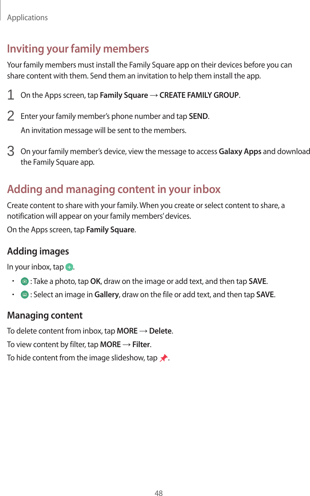 Applications48Inviting your family membersYour family members must install the Family Square app on their devices before you can share content with them. Send them an invitation to help them install the app.1 On the Apps screen, tap Family Square → CREATE FAMILY GROUP.2 Enter your family member’s phone number and tap SEND.An invitation message will be sent to the members.3 On your family member’s device, view the message to access Galaxy Apps and download the Family Square app.Adding and managing content in your inboxCreate content to share with your family. When you create or select content to share, a notification will appear on your family members’ devices.On the Apps screen, tap Family Square.Adding imagesIn your inbox, tap .• : Take a photo, tap OK, draw on the image or add text, and then tap SAVE.• : Select an image in Gallery, draw on the file or add text, and then tap SAVE.Managing contentTo delete content from inbox, tap MORE → Delete.To view content by filter, tap MORE → Filter.To hide content from the image slideshow, tap .