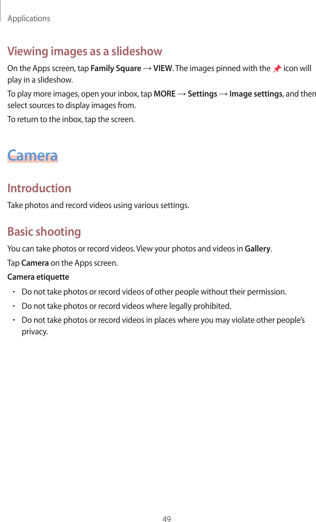 Applications49Viewing images as a slideshowOn the Apps screen, tap Family Square → VIEW. The images pinned with the icon will play in a slideshow.To play more images, open your inbox, tap MORE → Settings → Image settings, and then select sources to display images from.To return to the inbox, tap the screen.CameraIntroductionTake photos and record videos using various settings.Basic shootingYou can take photos or record videos. View your photos and videos in Gallery.Tap Camera on the Apps screen.Camera etiquette•Do not take photos or record videos of other people without their permission.•Do not take photos or record videos where legally prohibited.•Do not take photos or record videos in places where you may violate other people’s privacy.