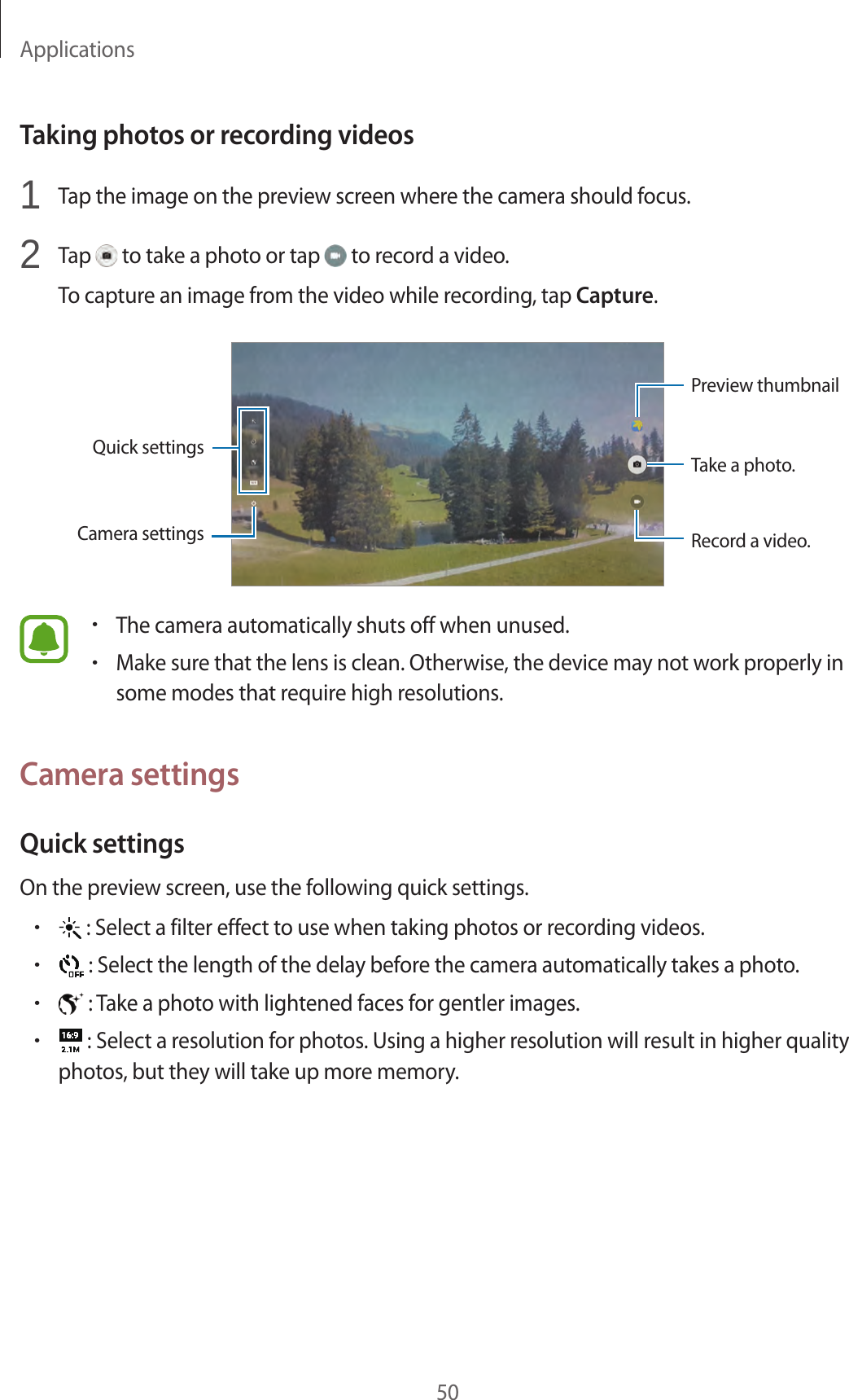 Applications50Taking photos or recording videos1 Tap the image on the preview screen where the camera should focus.2 Tap to take a photo or tap to record a video.To capture an image from the video while recording, tap Capture.Camera settingsQuick settingsRecord a video.Take a photo.Preview thumbnail•The camera automatically shuts off when unused.•Make sure that the lens is clean. Otherwise, the device may not work properly in some modes that require high resolutions.Camera settingsQuick settingsOn the preview screen, use the following quick settings.• : Select a filter effect to use when taking photos or recording videos.• : Select the length of the delay before the camera automatically takes a photo.• : Take a photo with lightened faces for gentler images.• : Select a resolution for photos. Using a higher resolution will result in higher quality photos, but they will take up more memory.