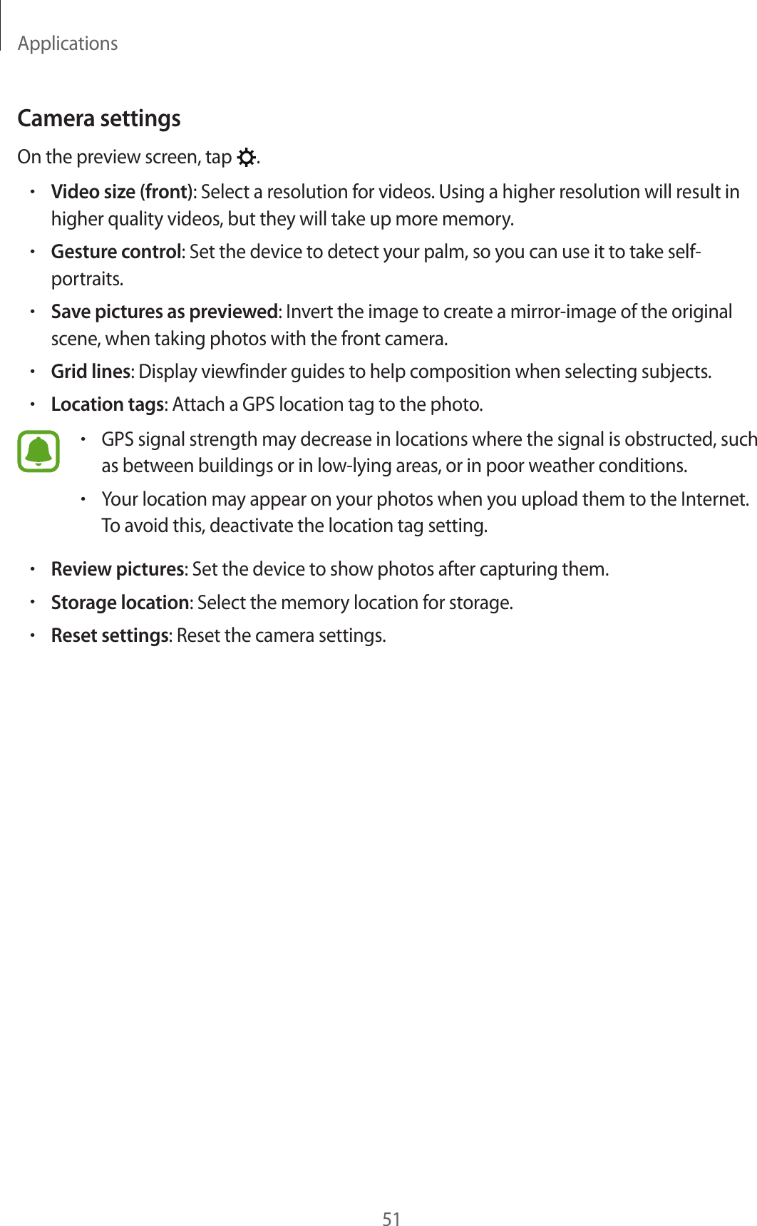 Applications51Camera settingsOn the preview screen, tap .•Video size (front): Select a resolution for videos. Using a higher resolution will result in higher quality videos, but they will take up more memory.•Gesture control: Set the device to detect your palm, so you can use it to take self-portraits.•Save pictures as previewed: Invert the image to create a mirror-image of the original scene, when taking photos with the front camera.•Grid lines: Display viewfinder guides to help composition when selecting subjects.•Location tags: Attach a GPS location tag to the photo.•GPS signal strength may decrease in locations where the signal is obstructed, such as between buildings or in low-lying areas, or in poor weather conditions.•Your location may appear on your photos when you upload them to the Internet. To avoid this, deactivate the location tag setting.•Review pictures: Set the device to show photos after capturing them.•Storage location: Select the memory location for storage.•Reset settings: Reset the camera settings.