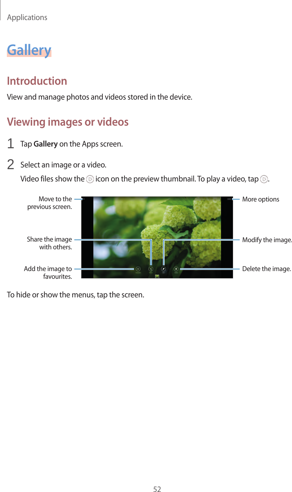 Applications52GalleryIntroductionView and manage photos and videos stored in the device.Viewing images or videos1 Tap Gallery on the Apps screen.2 Select an image or a video.Video files show the icon on the preview thumbnail. To play a video, tap .More optionsMove to the previous screen.Add the image to favourites.Share the image with others.Delete the image.Modify the image.To hide or show the menus, tap the screen.