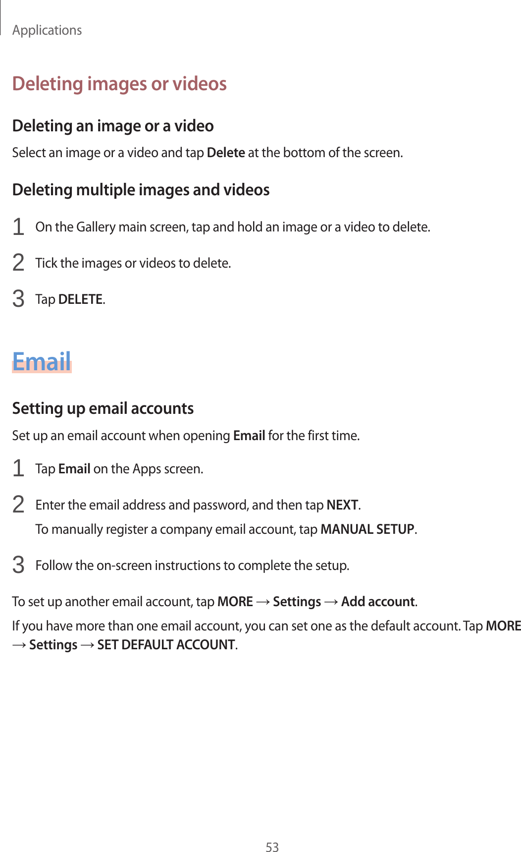 Applications53Deleting images or videosDeleting an image or a videoSelect an image or a video and tap Delete at the bottom of the screen.Deleting multiple images and videos1 On the Gallery main screen, tap and hold an image or a video to delete.2 Tick the images or videos to delete.3 Tap DELETE.EmailSetting up email accountsSet up an email account when opening Email for the first time.1 Tap Email on the Apps screen.2 Enter the email address and password, and then tap NEXT.To manually register a company email account, tap MANUAL SETUP.3 Follow the on-screen instructions to complete the setup.To set up another email account, tap MORE → Settings → Add account.If you have more than one email account, you can set one as the default account. Tap MORE → Settings → SET DEFAULT ACCOUNT.