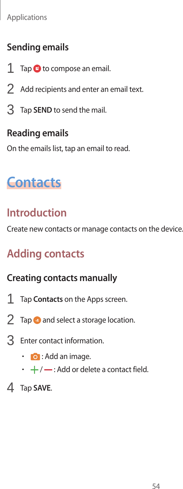 Applications54Sending emails1 Tap to compose an email.2 Add recipients and enter an email text.3 Tap SEND to send the mail.Reading emailsOn the emails list, tap an email to read.ContactsIntroductionCreate new contacts or manage contacts on the device.Adding contactsCreating contacts manually1 Tap Contacts on the Apps screen.2 Tap and select a storage location.3 Enter contact information.• : Add an image.• / : Add or delete a contact field.4 Tap SAVE.