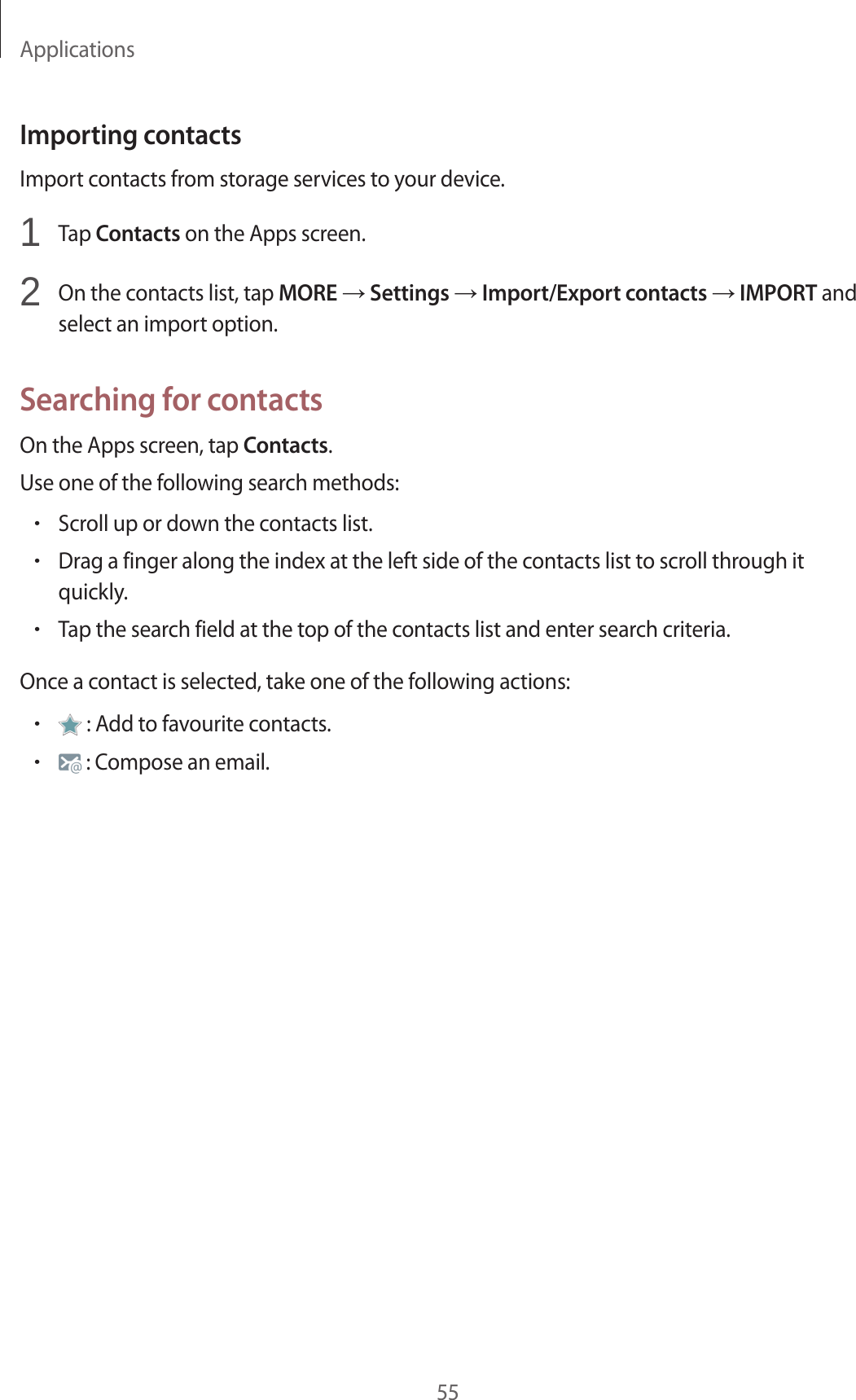 Applications55Importing contactsImport contacts from storage services to your device.1 Tap Contacts on the Apps screen.2 On the contacts list, tap MORE → Settings → Import/Export contacts → IMPORT and select an import option.Searching for contactsOn the Apps screen, tap Contacts.Use one of the following search methods:•Scroll up or down the contacts list.•Drag a finger along the index at the left side of the contacts list to scroll through it quickly.•Tap the search field at the top of the contacts list and enter search criteria.Once a contact is selected, take one of the following actions:• : Add to favourite contacts.• : Compose an email.