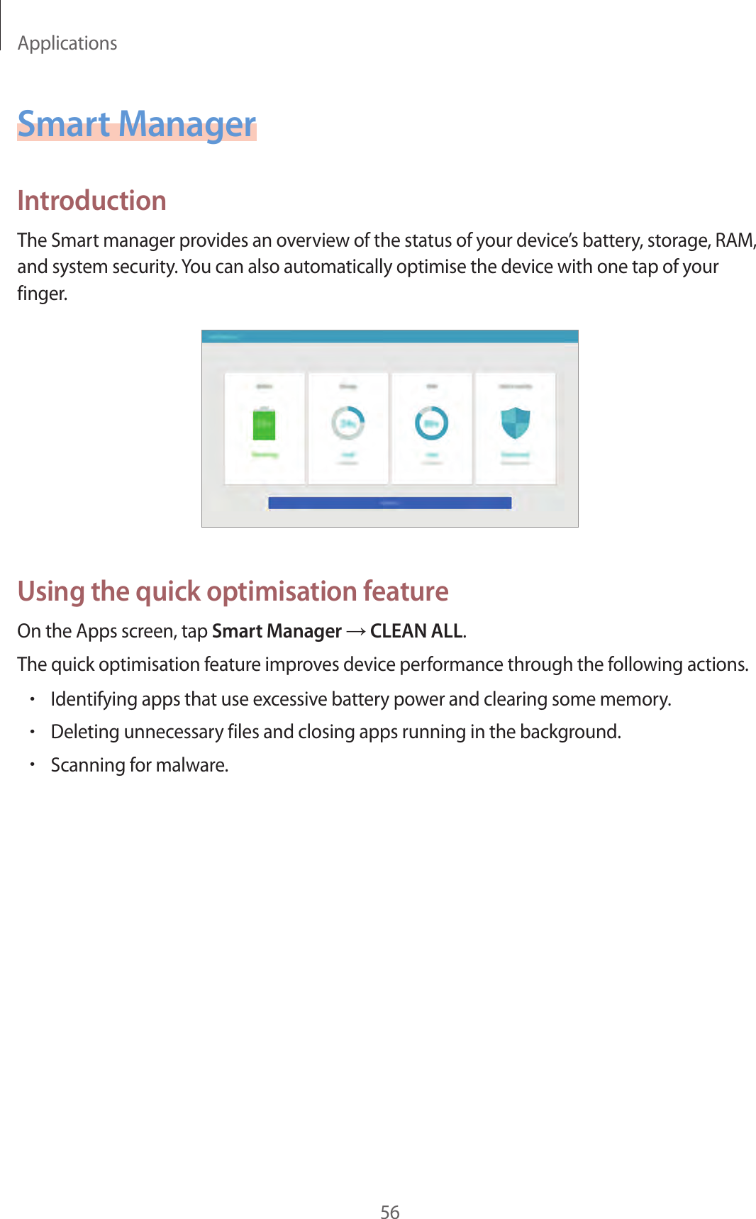 Applications56Smart ManagerIntroductionThe Smart manager provides an overview of the status of your device’s battery, storage, RAM, and system security. You can also automatically optimise the device with one tap of your finger.Using the quick optimisation featureOn the Apps screen, tap Smart Manager → CLEAN ALL.The quick optimisation feature improves device performance through the following actions.•Identifying apps that use excessive battery power and clearing some memory.•Deleting unnecessary files and closing apps running in the background.•Scanning for malware.