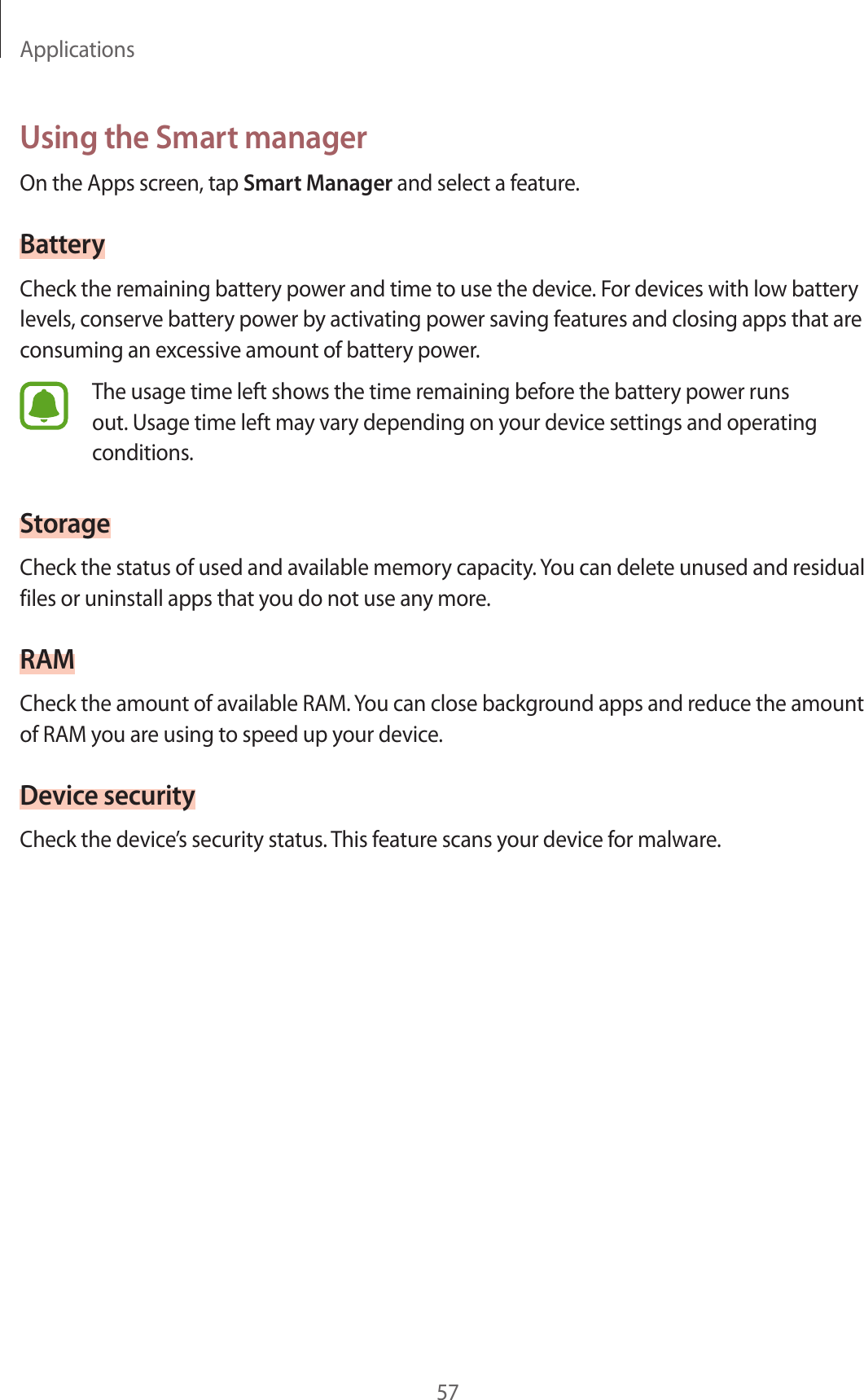 Applications57Using the Smart managerOn the Apps screen, tap Smart Manager and select a feature.BatteryCheck the remaining battery power and time to use the device. For devices with low battery levels, conserve battery power by activating power saving features and closing apps that are consuming an excessive amount of battery power.The usage time left shows the time remaining before the battery power runs out. Usage time left may vary depending on your device settings and operating conditions.StorageCheck the status of used and available memory capacity. You can delete unused and residual files or uninstall apps that you do not use any more.RAMCheck the amount of available RAM. You can close background apps and reduce the amount of RAM you are using to speed up your device.Device securityCheck the device’s security status. This feature scans your device for malware.