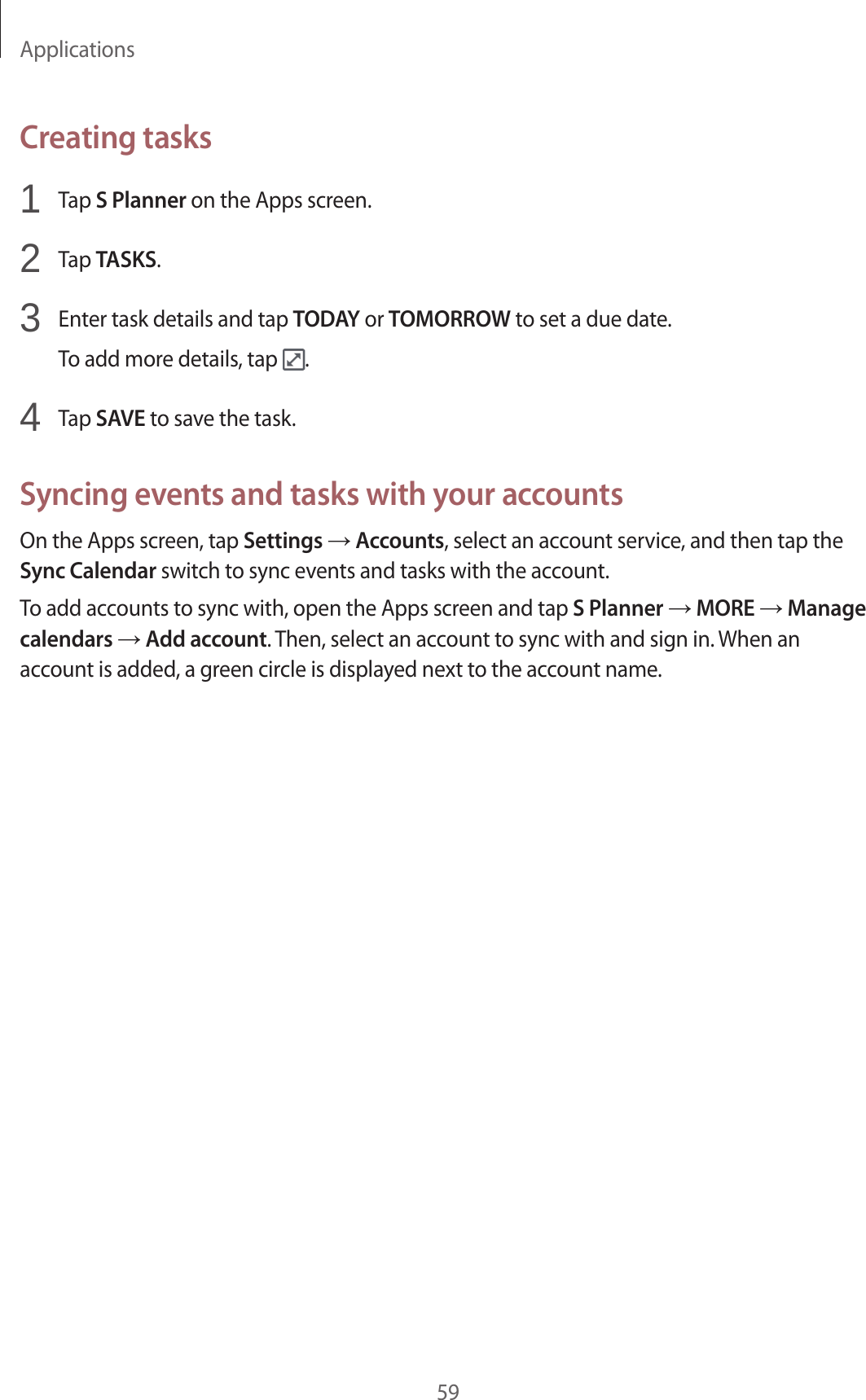 Applications59Creating tasks1 Tap S Planner on the Apps screen.2 Tap TASKS.3 Enter task details and tap TODAY or TOMORROW to set a due date.To add more details, tap .4 Tap SAVE to save the task.Syncing events and tasks with your accountsOn the Apps screen, tap Settings → Accounts, select an account service, and then tap the Sync Calendar switch to sync events and tasks with the account.To add accounts to sync with, open the Apps screen and tap S Planner → MORE → Manage calendars → Add account. Then, select an account to sync with and sign in. When an account is added, a green circle is displayed next to the account name.