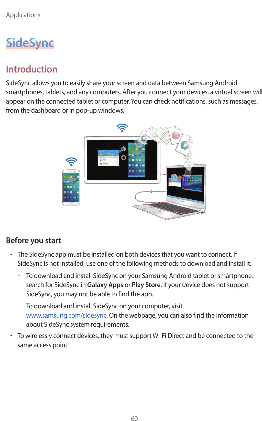 Applications60SideSyncIntroductionSideSync allows you to easily share your screen and data between Samsung Android smartphones, tablets, and any computers. After you connect your devices, a virtual screen will appear on the connected tablet or computer. You can check notifications, such as messages, from the dashboard or in pop-up windows.Before you start•The SideSync app must be installed on both devices that you want to connect. If SideSync is not installed, use one of the following methods to download and install it:–To download and install SideSync on your Samsung Android tablet or smartphone, search for SideSync in Galaxy Apps or Play Store. If your device does not support SideSync, you may not be able to find the app.–To download and install SideSync on your computer, visit www.samsung.com/sidesync. On the webpage, you can also find the information about SideSync system requirements.•To wirelessly connect devices, they must support Wi-Fi Direct and be connected to the same access point.