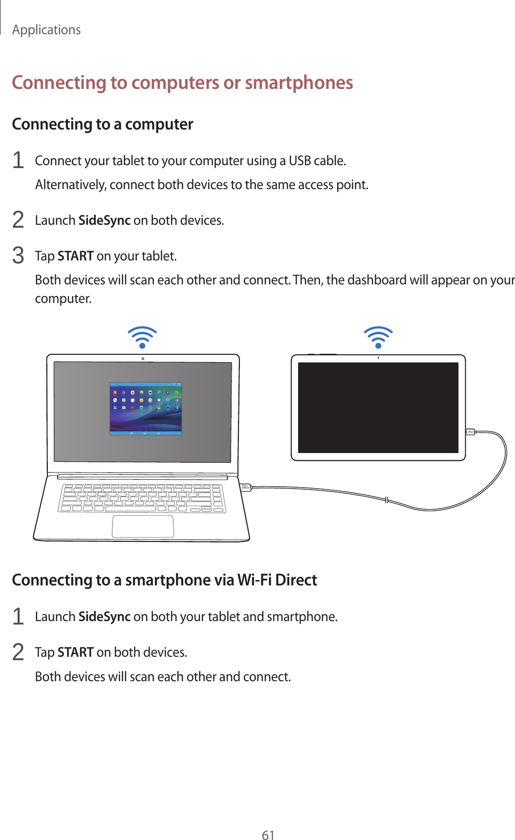 Applications61Connecting to computers or smartphonesConnecting to a computer1 Connect your tablet to your computer using a USB cable.Alternatively, connect both devices to the same access point.2 Launch SideSync on both devices.3 Tap START on your tablet.Both devices will scan each other and connect. Then, the dashboard will appear on your computer.Connecting to a smartphone via Wi-Fi Direct1 Launch SideSync on both your tablet and smartphone.2 Tap START on both devices.Both devices will scan each other and connect.