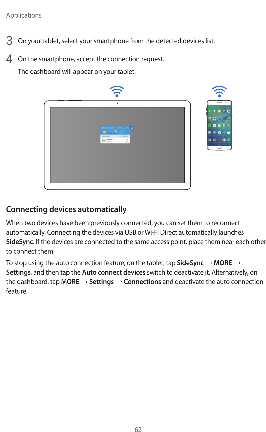 Applications623 On your tablet, select your smartphone from the detected devices list.4 On the smartphone, accept the connection request.The dashboard will appear on your tablet.Connecting devices automaticallyWhen two devices have been previously connected, you can set them to reconnect automatically. Connecting the devices via USB or Wi-Fi Direct automatically launches SideSync. If the devices are connected to the same access point, place them near each other to connect them.To stop using the auto connection feature, on the tablet, tap SideSync → MORE → Settings, and then tap the Auto connect devices switch to deactivate it. Alternatively, on the dashboard, tap MORE → Settings → Connections and deactivate the auto connection feature.
