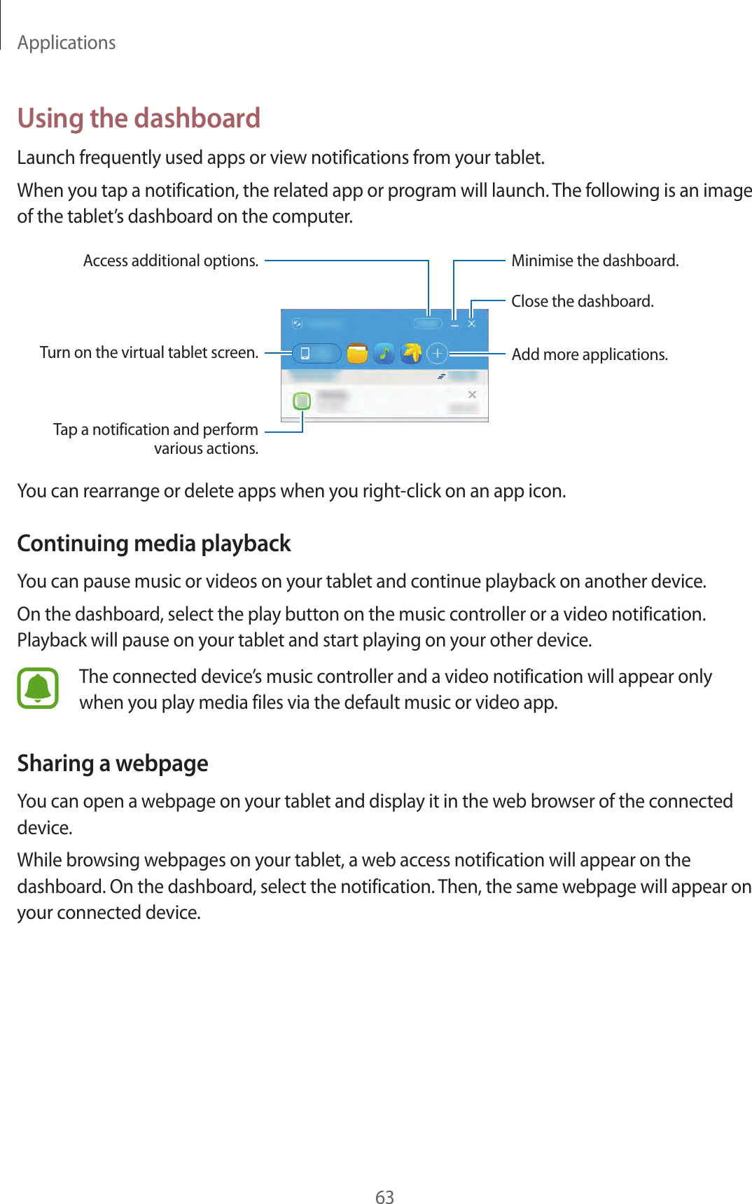Applications63Using the dashboardLaunch frequently used apps or view notifications from your tablet.When you tap a notification, the related app or program will launch. The following is an image of the tablet’s dashboard on the computer.Turn on the virtual tablet screen.Access additional options.Close the dashboard.Add more applications.Minimise the dashboard.Tap a notification and perform various actions.You can rearrange or delete apps when you right-click on an app icon.Continuing media playbackYou can pause music or videos on your tablet and continue playback on another device.On the dashboard, select the play button on the music controller or a video notification. Playback will pause on your tablet and start playing on your other device.The connected device’s music controller and a video notification will appear only when you play media files via the default music or video app.Sharing a webpageYou can open a webpage on your tablet and display it in the web browser of the connected device.While browsing webpages on your tablet, a web access notification will appear on the dashboard. On the dashboard, select the notification. Then, the same webpage will appear on your connected device.