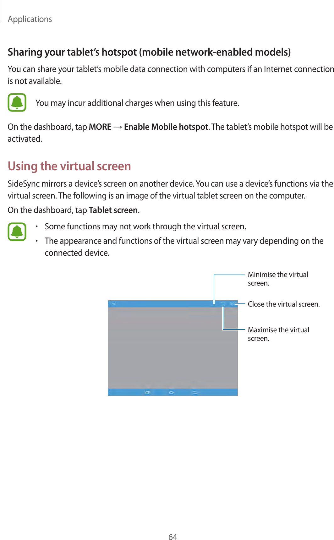Applications64Sharing your tablet’s hotspot (mobile network-enabled models)You can share your tablet’s mobile data connection with computers if an Internet connection is not available.You may incur additional charges when using this feature.On the dashboard, tap MORE → Enable Mobile hotspot. The tablet’s mobile hotspot will be activated.Using the virtual screenSideSync mirrors a device’s screen on another device. You can use a device’s functions via the virtual screen. The following is an image of the virtual tablet screen on the computer.On the dashboard, tap Tablet screen.•Some functions may not work through the virtual screen.•The appearance and functions of the virtual screen may vary depending on the connected device.Close the virtual screen.Minimise the virtual screen.Maximise the virtual screen.
