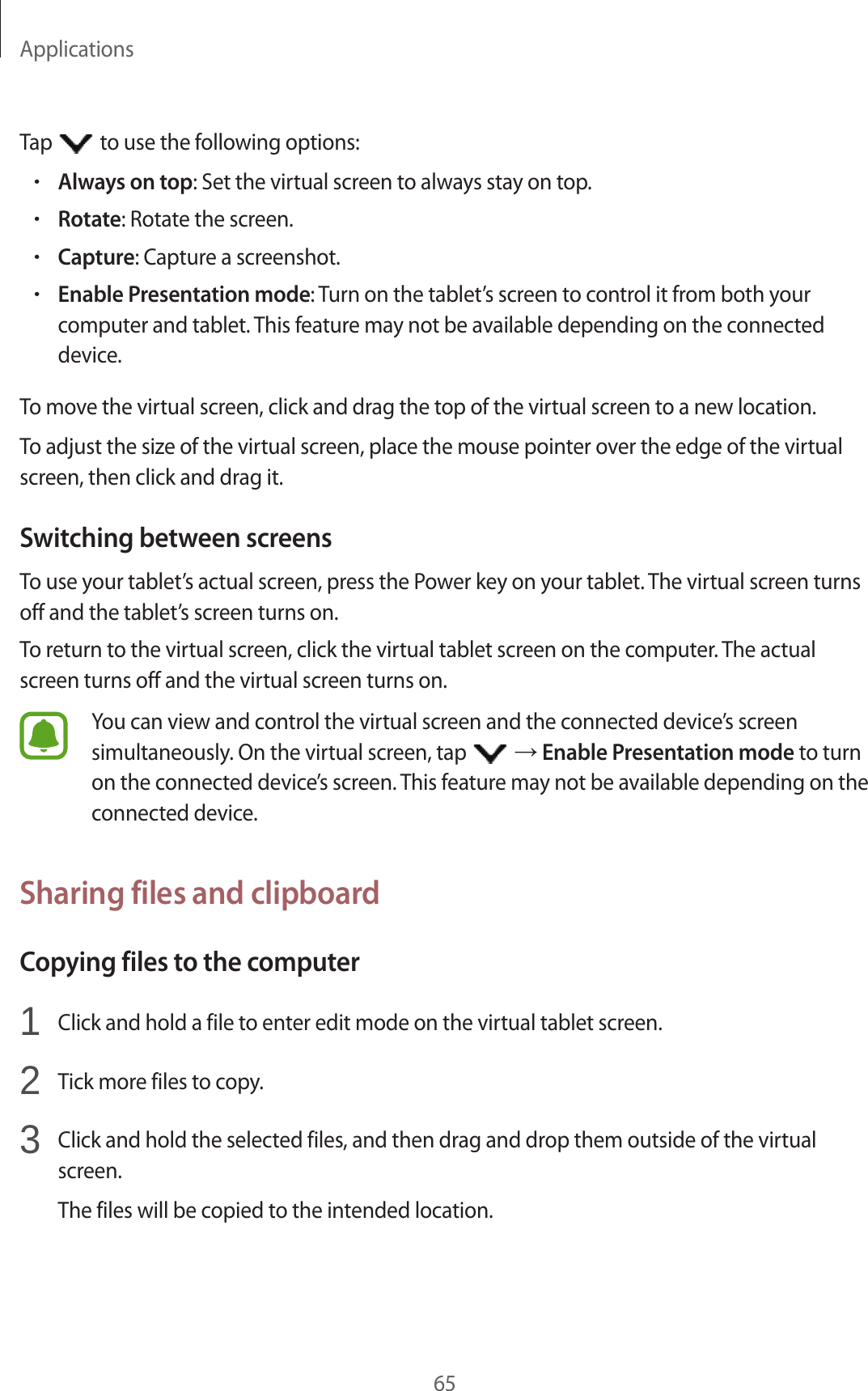 Applications65Tap to use the following options:•Always on top: Set the virtual screen to always stay on top.•Rotate: Rotate the screen.•Capture: Capture a screenshot.•Enable Presentation mode: Turn on the tablet’s screen to control it from both your computer and tablet. This feature may not be available depending on the connected device.To move the virtual screen, click and drag the top of the virtual screen to a new location.To adjust the size of the virtual screen, place the mouse pointer over the edge of the virtual screen, then click and drag it.Switching between screensTo use your tablet’s actual screen, press the Power key on your tablet. The virtual screen turns off and the tablet’s screen turns on.To return to the virtual screen, click the virtual tablet screen on the computer. The actual screen turns off and the virtual screen turns on.You can view and control the virtual screen and the connected device’s screen simultaneously. On the virtual screen, tap → Enable Presentation mode to turn on the connected device’s screen. This feature may not be available depending on the connected device.Sharing files and clipboardCopying files to the computer1 Click and hold a file to enter edit mode on the virtual tablet screen.2 Tick more files to copy.3 Click and hold the selected files, and then drag and drop them outside of the virtual screen.The files will be copied to the intended location.