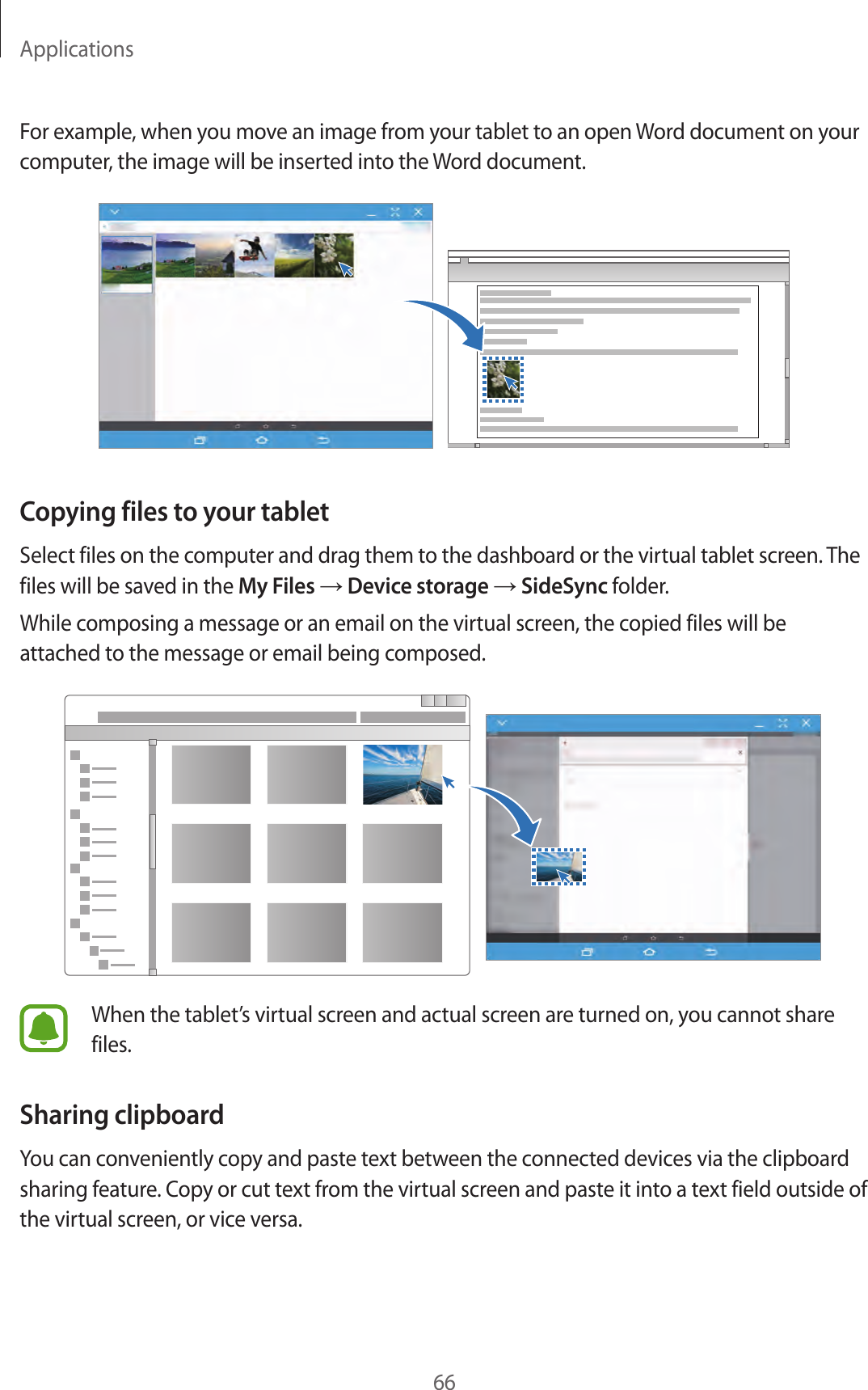 Applications66For example, when you move an image from your tablet to an open Word document on your computer, the image will be inserted into the Word document.Copying files to your tabletSelect files on the computer and drag them to the dashboard or the virtual tablet screen. The files will be saved in the My Files → Device storage → SideSync folder.While composing a message or an email on the virtual screen, the copied files will be attached to the message or email being composed.When the tablet’s virtual screen and actual screen are turned on, you cannot share files.Sharing clipboardYou can conveniently copy and paste text between the connected devices via the clipboard sharing feature. Copy or cut text from the virtual screen and paste it into a text field outside of the virtual screen, or vice versa.