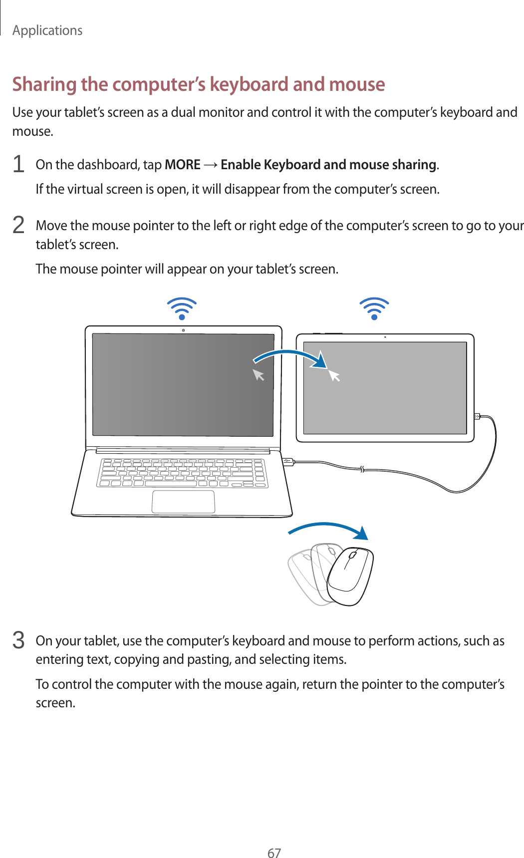 Applications67Sharing the computer’s keyboard and mouseUse your tablet’s screen as a dual monitor and control it with the computer’s keyboard and mouse.1 On the dashboard, tap MORE → Enable Keyboard and mouse sharing.If the virtual screen is open, it will disappear from the computer’s screen.2 Move the mouse pointer to the left or right edge of the computer’s screen to go to your tablet’s screen.The mouse pointer will appear on your tablet’s screen.3 On your tablet, use the computer’s keyboard and mouse to perform actions, such as entering text, copying and pasting, and selecting items.To control the computer with the mouse again, return the pointer to the computer’s screen.