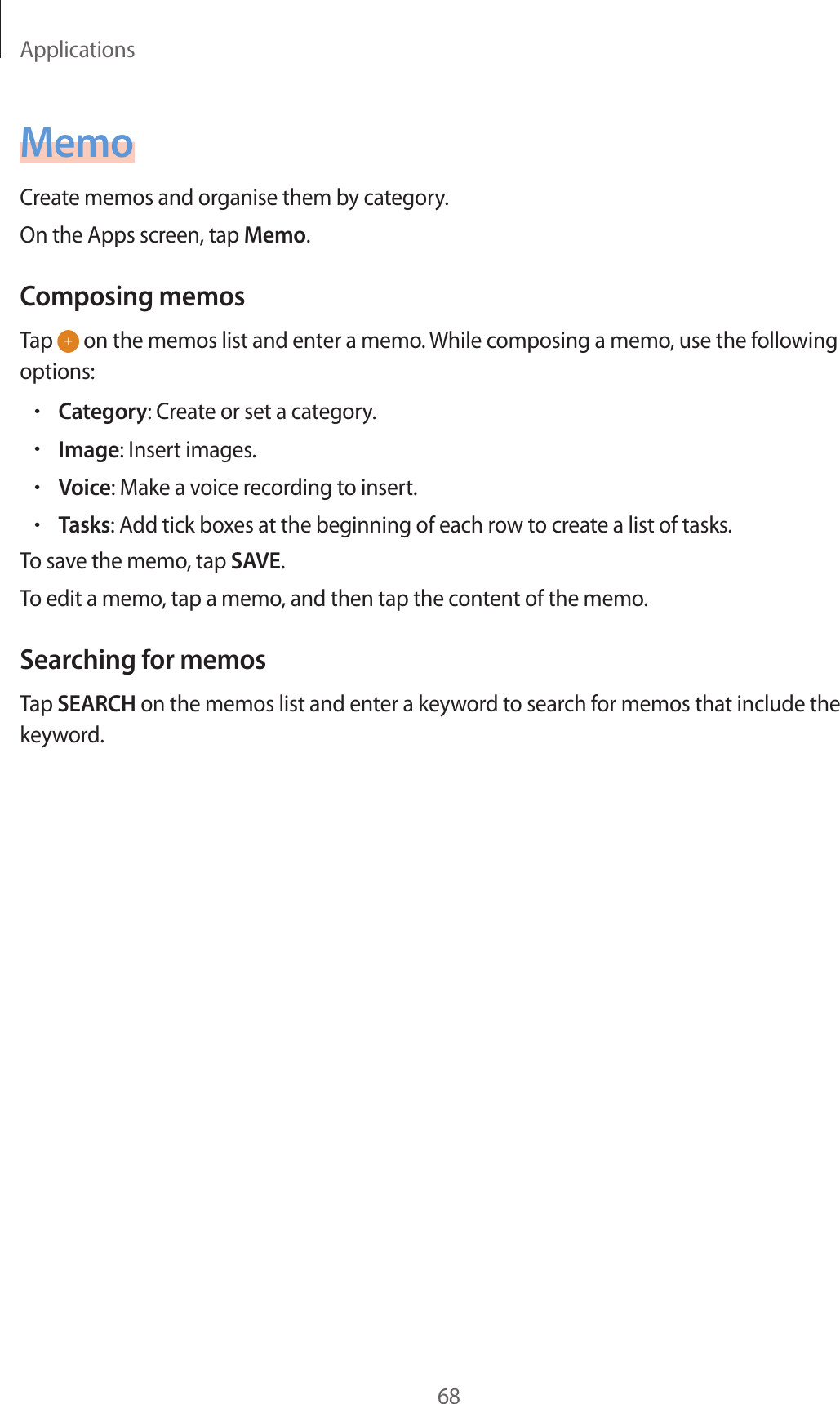 Applications68MemoCreate memos and organise them by category.On the Apps screen, tap Memo.Composing memosTap on the memos list and enter a memo. While composing a memo, use the following options:•Category: Create or set a category.•Image: Insert images.•Voice: Make a voice recording to insert.•Tasks: Add tick boxes at the beginning of each row to create a list of tasks.To save the memo, tap SAVE.To edit a memo, tap a memo, and then tap the content of the memo.Searching for memosTap SEARCH on the memos list and enter a keyword to search for memos that include the keyword.