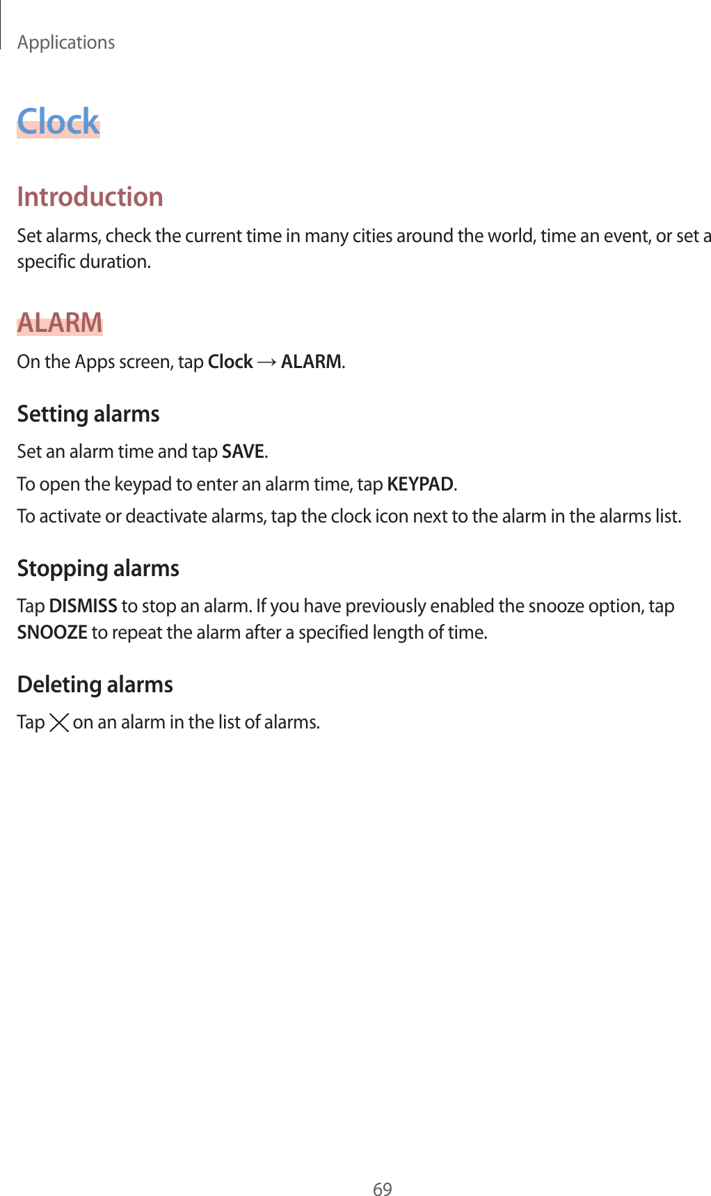 Applications69ClockIntroductionSet alarms, check the current time in many cities around the world, time an event, or set a specific duration.ALARMOn the Apps screen, tap Clock → ALARM.Setting alarmsSet an alarm time and tap SAVE.To open the keypad to enter an alarm time, tap KEYPAD.To activate or deactivate alarms, tap the clock icon next to the alarm in the alarms list.Stopping alarmsTap DISMISS to stop an alarm. If you have previously enabled the snooze option, tap SNOOZE to repeat the alarm after a specified length of time.Deleting alarmsTap on an alarm in the list of alarms.