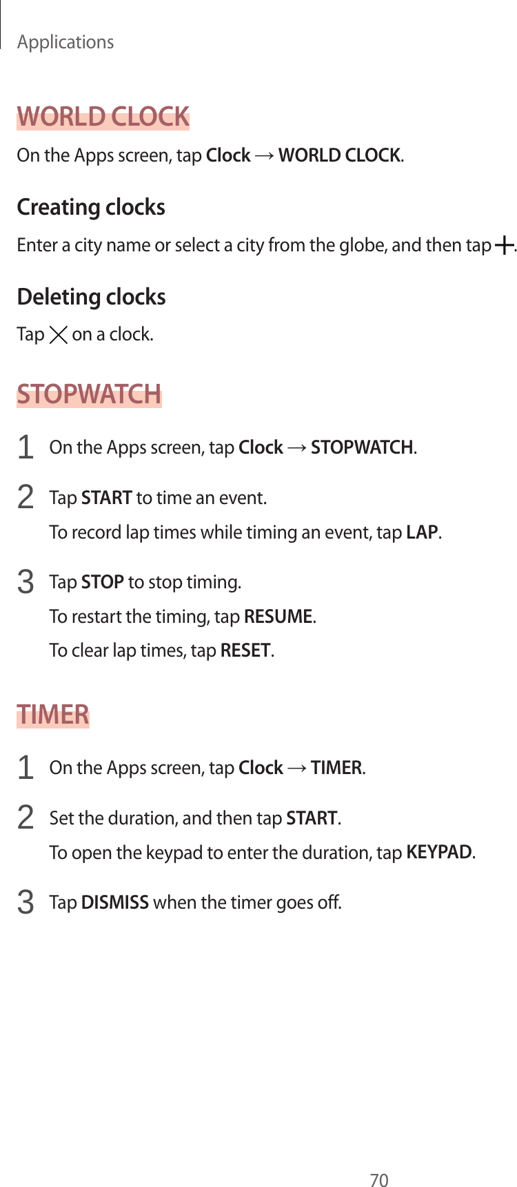 Applications70WORLD CLOCKOn the Apps screen, tap Clock → WORLD CLOCK.Creating clocksEnter a city name or select a city from the globe, and then tap .Deleting clocksTap on a clock.STOPWATCH1 On the Apps screen, tap Clock → STOPWATCH.2 Tap START to time an event.To record lap times while timing an event, tap LAP.3 Tap STOP to stop timing.To restart the timing, tap RESUME.To clear lap times, tap RESET.TIMER1 On the Apps screen, tap Clock → TIMER.2 Set the duration, and then tap START.To open the keypad to enter the duration, tap KEYPAD.3 Tap DISMISS when the timer goes off.