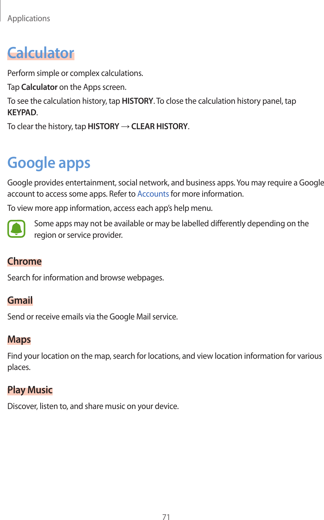 Applications71CalculatorPerform simple or complex calculations.Tap Calculator on the Apps screen.To see the calculation history, tap HISTORY. To close the calculation history panel, tap KEYPAD.To clear the history, tap HISTORY → CLEAR HISTORY.Google appsGoogle provides entertainment, social network, and business apps. You may require a Google account to access some apps. Refer to Accounts for more information.To view more app information, access each app’s help menu.Some apps may not be available or may be labelled differently depending on the region or service provider.ChromeSearch for information and browse webpages.GmailSend or receive emails via the Google Mail service.MapsFind your location on the map, search for locations, and view location information for various places.Play MusicDiscover, listen to, and share music on your device.