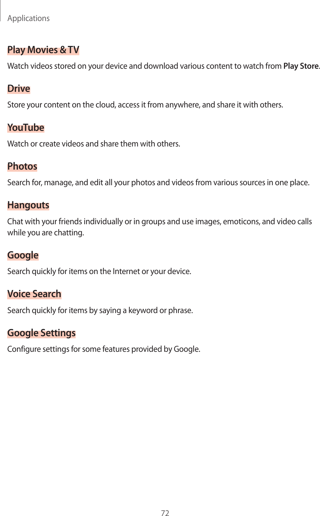 Applications72Play Movies & TVWatch videos stored on your device and download various content to watch from Play Store.DriveStore your content on the cloud, access it from anywhere, and share it with others.YouTubeWatch or create videos and share them with others.PhotosSearch for, manage, and edit all your photos and videos from various sources in one place.HangoutsChat with your friends individually or in groups and use images, emoticons, and video calls while you are chatting.GoogleSearch quickly for items on the Internet or your device.Voice SearchSearch quickly for items by saying a keyword or phrase.Google SettingsConfigure settings for some features provided by Google.