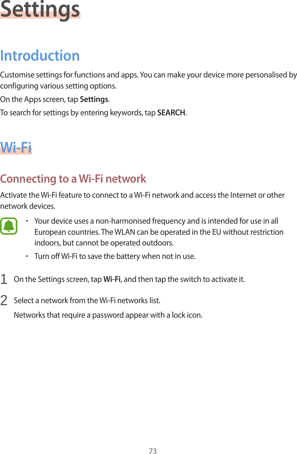 73SettingsIntroductionCustomise settings for functions and apps. You can make your device more personalised by configuring various setting options.On the Apps screen, tap Settings.To search for settings by entering keywords, tap SEARCH.Wi-FiConnecting to a Wi-Fi networkActivate the Wi-Fi feature to connect to a Wi-Fi network and access the Internet or other network devices.•Your device uses a non-harmonised frequency and is intended for use in all European countries. The WLAN can be operated in the EU without restriction indoors, but cannot be operated outdoors.•Turn off Wi-Fi to save the battery when not in use.1 On the Settings screen, tap Wi-Fi, and then tap the switch to activate it.2 Select a network from the Wi-Fi networks list.Networks that require a password appear with a lock icon.