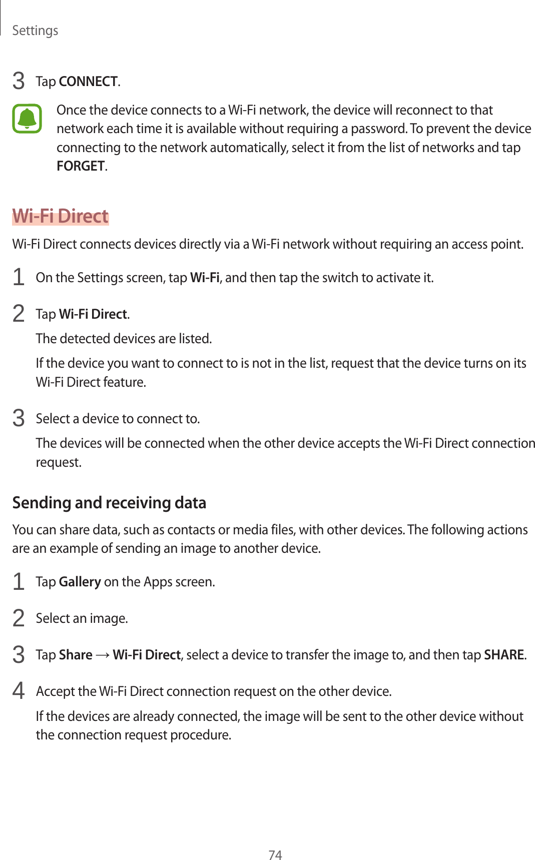 Settings743 Tap CONNECT.Once the device connects to a Wi-Fi network, the device will reconnect to that network each time it is available without requiring a password. To prevent the device connecting to the network automatically, select it from the list of networks and tap FORGET.Wi-Fi DirectWi-Fi Direct connects devices directly via a Wi-Fi network without requiring an access point.1 On the Settings screen, tap Wi-Fi, and then tap the switch to activate it.2 Tap Wi-Fi Direct.The detected devices are listed.If the device you want to connect to is not in the list, request that the device turns on its Wi-Fi Direct feature.3 Select a device to connect to.The devices will be connected when the other device accepts the Wi-Fi Direct connection request.Sending and receiving dataYou can share data, such as contacts or media files, with other devices. The following actions are an example of sending an image to another device.1 Tap Gallery on the Apps screen.2 Select an image.3 Tap Share → Wi-Fi Direct, select a device to transfer the image to, and then tap SHARE.4 Accept the Wi-Fi Direct connection request on the other device.If the devices are already connected, the image will be sent to the other device without the connection request procedure.