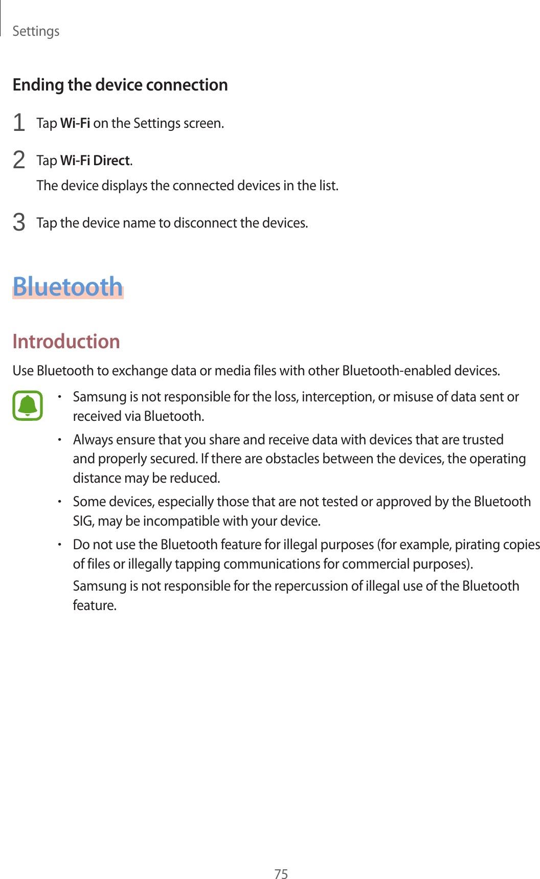 Settings75Ending the device connection1 Tap Wi-Fi on the Settings screen.2 Tap Wi-Fi Direct.The device displays the connected devices in the list.3 Tap the device name to disconnect the devices.BluetoothIntroductionUse Bluetooth to exchange data or media files with other Bluetooth-enabled devices.•Samsung is not responsible for the loss, interception, or misuse of data sent or received via Bluetooth.•Always ensure that you share and receive data with devices that are trusted and properly secured. If there are obstacles between the devices, the operating distance may be reduced.•Some devices, especially those that are not tested or approved by the Bluetooth SIG, may be incompatible with your device.•Do not use the Bluetooth feature for illegal purposes (for example, pirating copies of files or illegally tapping communications for commercial purposes).Samsung is not responsible for the repercussion of illegal use of the Bluetooth feature.