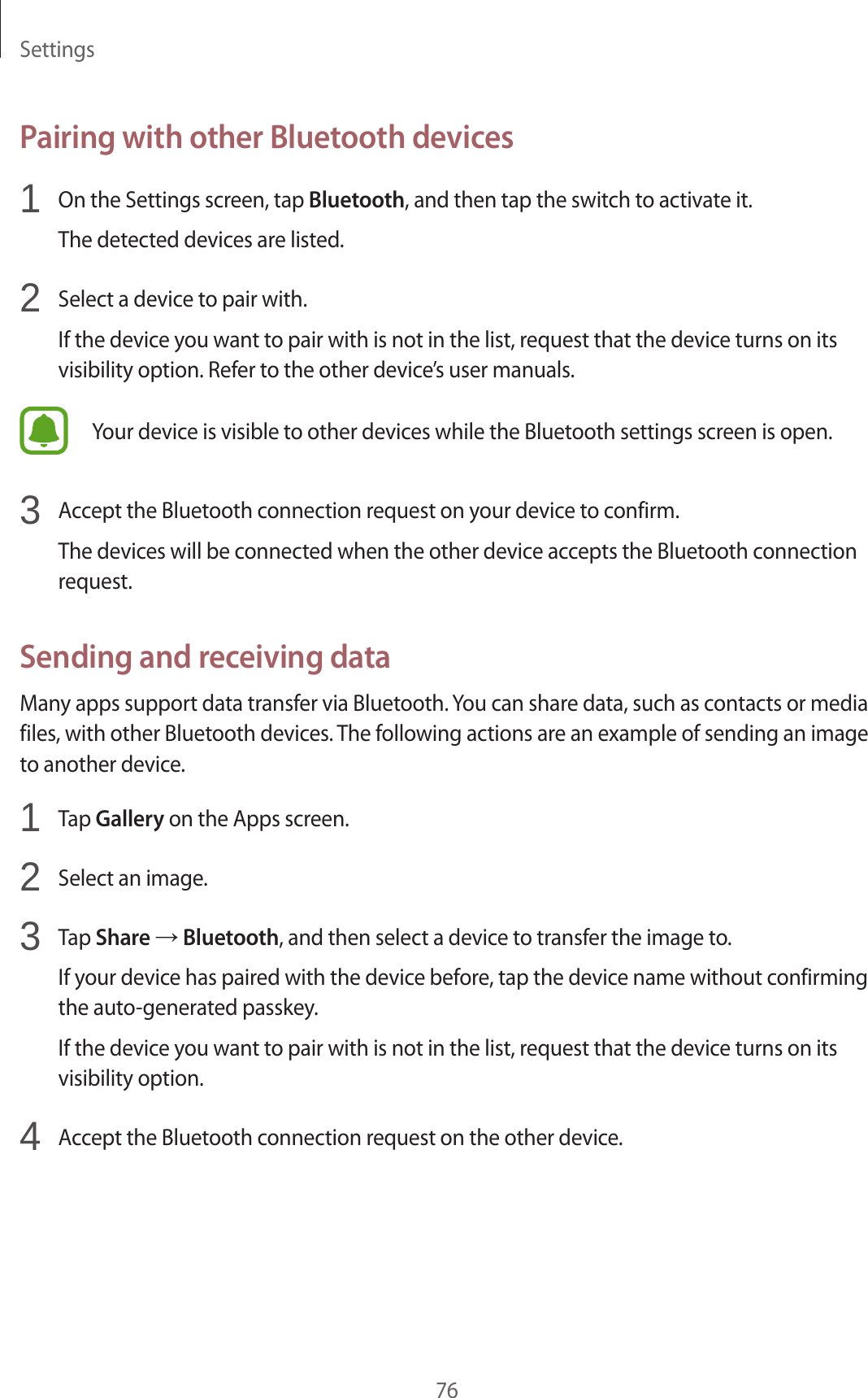 Settings76Pairing with other Bluetooth devices1 On the Settings screen, tap Bluetooth, and then tap the switch to activate it.The detected devices are listed.2 Select a device to pair with.If the device you want to pair with is not in the list, request that the device turns on its visibility option. Refer to the other device’s user manuals.Your device is visible to other devices while the Bluetooth settings screen is open.3 Accept the Bluetooth connection request on your device to confirm.The devices will be connected when the other device accepts the Bluetooth connection request.Sending and receiving dataMany apps support data transfer via Bluetooth. You can share data, such as contacts or media files, with other Bluetooth devices. The following actions are an example of sending an image to another device.1 Tap Gallery on the Apps screen.2 Select an image.3 Tap Share → Bluetooth, and then select a device to transfer the image to.If your device has paired with the device before, tap the device name without confirming the auto-generated passkey.If the device you want to pair with is not in the list, request that the device turns on its visibility option.4 Accept the Bluetooth connection request on the other device.