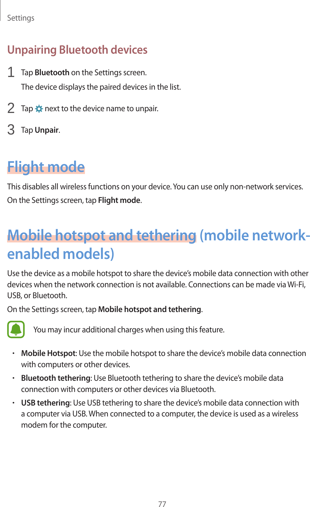 Settings77Unpairing Bluetooth devices1 Tap Bluetooth on the Settings screen.The device displays the paired devices in the list.2 Tap next to the device name to unpair.3 Tap Unpair.Flight modeThis disables all wireless functions on your device. You can use only non-network services.On the Settings screen, tap Flight mode.Mobile hotspot and tethering (mobile network-enabled models)Use the device as a mobile hotspot to share the device’s mobile data connection with other devices when the network connection is not available. Connections can be made via Wi-Fi, USB, or Bluetooth.On the Settings screen, tap Mobile hotspot and tethering.You may incur additional charges when using this feature.•Mobile Hotspot: Use the mobile hotspot to share the device’s mobile data connection with computers or other devices.•Bluetooth tethering: Use Bluetooth tethering to share the device’s mobile data connection with computers or other devices via Bluetooth.•USB tethering: Use USB tethering to share the device’s mobile data connection with a computer via USB. When connected to a computer, the device is used as a wireless modem for the computer.