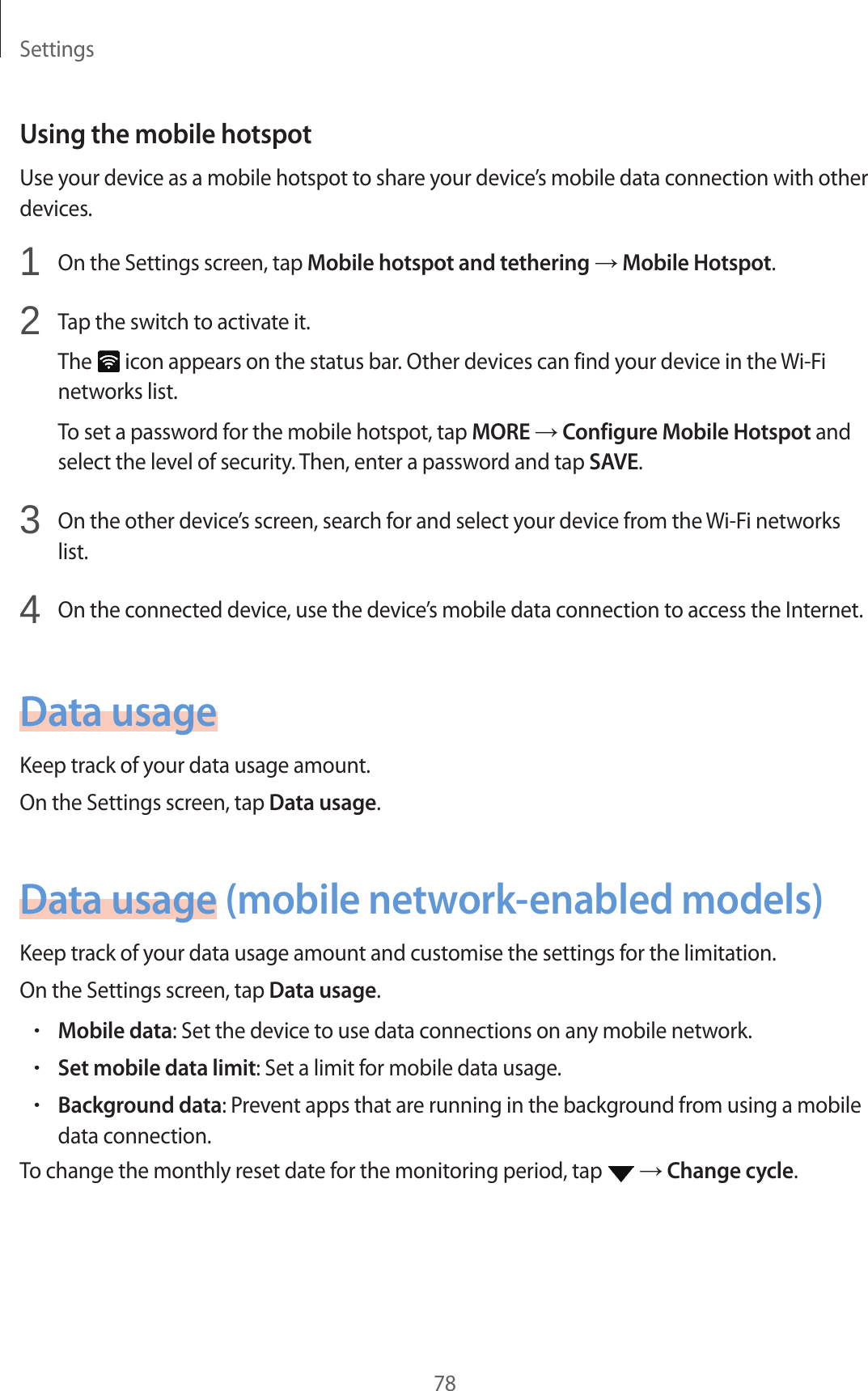 Settings78Using the mobile hotspotUse your device as a mobile hotspot to share your device’s mobile data connection with other devices.1 On the Settings screen, tap Mobile hotspot and tethering → Mobile Hotspot.2 Tap the switch to activate it.The icon appears on the status bar. Other devices can find your device in the Wi-Fi networks list.To set a password for the mobile hotspot, tap MORE → Configure Mobile Hotspot and select the level of security. Then, enter a password and tap SAVE.3 On the other device’s screen, search for and select your device from the Wi-Fi networks list.4 On the connected device, use the device’s mobile data connection to access the Internet.Data usageKeep track of your data usage amount.On the Settings screen, tap Data usage.Data usage (mobile network-enabled models)Keep track of your data usage amount and customise the settings for the limitation.On the Settings screen, tap Data usage.•Mobile data: Set the device to use data connections on any mobile network.•Set mobile data limit: Set a limit for mobile data usage.•Background data: Prevent apps that are running in the background from using a mobile data connection.To change the monthly reset date for the monitoring period, tap → Change cycle.