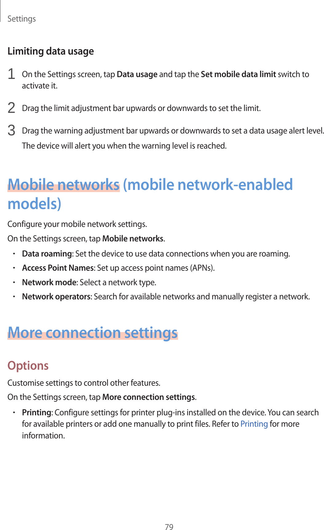 Settings79Limiting data usage1 On the Settings screen, tap Data usage and tap the Set mobile data limit switch to activate it.2 Drag the limit adjustment bar upwards or downwards to set the limit.3 Drag the warning adjustment bar upwards or downwards to set a data usage alert level.The device will alert you when the warning level is reached.Mobile networks (mobile network-enabled models)Configure your mobile network settings.On the Settings screen, tap Mobile networks.•Data roaming: Set the device to use data connections when you are roaming.•Access Point Names: Set up access point names (APNs).•Network mode: Select a network type.•Network operators: Search for available networks and manually register a network.More connection settingsOptionsCustomise settings to control other features.On the Settings screen, tap More connection settings.•Printing: Configure settings for printer plug-ins installed on the device. You can search for available printers or add one manually to print files. Refer to Printing for more information.