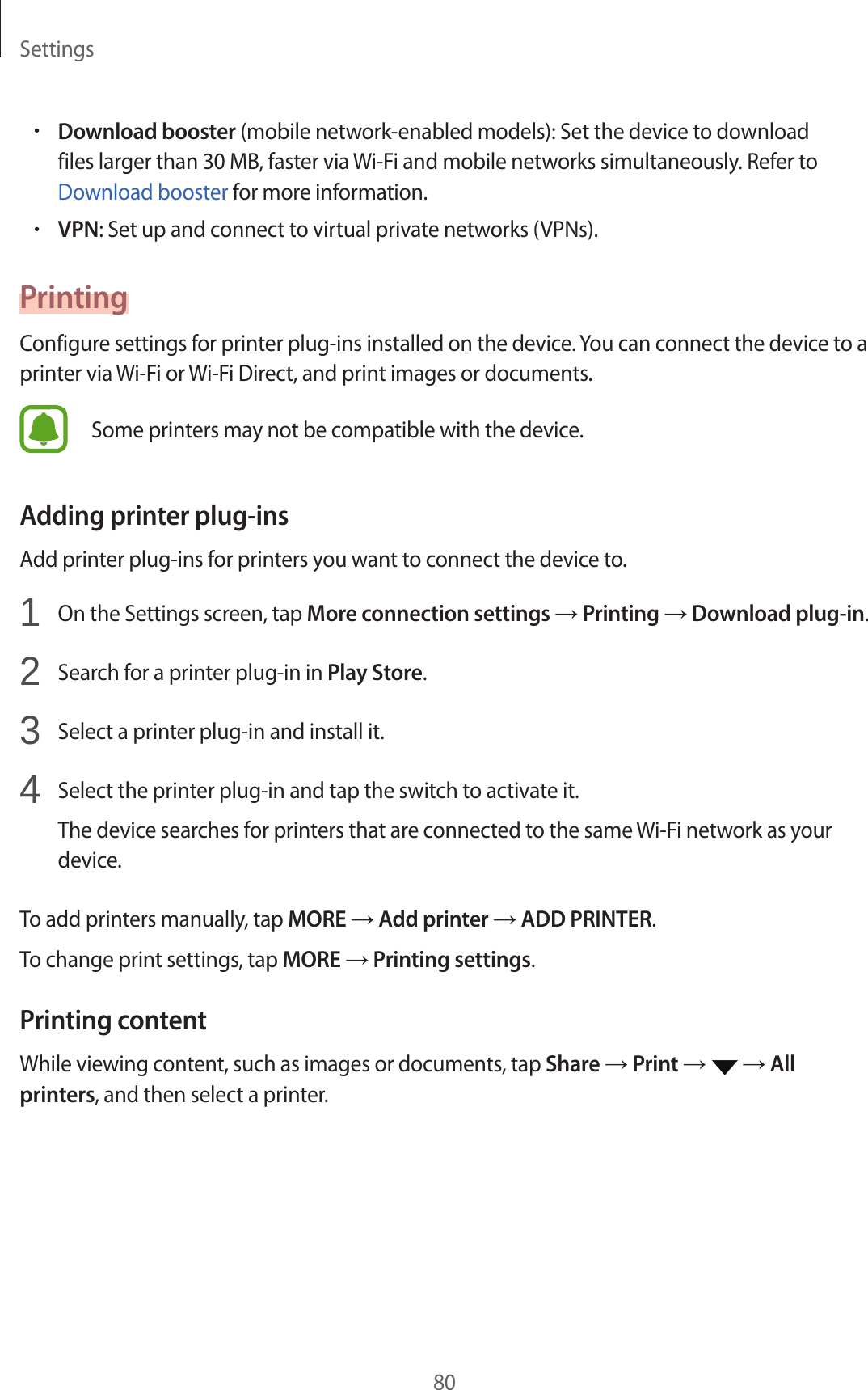 Settings80•Download booster (mobile network-enabled models): Set the device to download files larger than 30 MB, faster via Wi-Fi and mobile networks simultaneously. Refer to Download booster for more information.•VPN: Set up and connect to virtual private networks (VPNs).PrintingConfigure settings for printer plug-ins installed on the device. You can connect the device to a printer via Wi-Fi or Wi-Fi Direct, and print images or documents.Some printers may not be compatible with the device.Adding printer plug-insAdd printer plug-ins for printers you want to connect the device to.1 On the Settings screen, tap More connection settings → Printing → Download plug-in.2 Search for a printer plug-in in Play Store.3 Select a printer plug-in and install it.4 Select the printer plug-in and tap the switch to activate it.The device searches for printers that are connected to the same Wi-Fi network as your device.To add printers manually, tap MORE → Add printer → ADD PRINTER.To change print settings, tap MORE → Printing settings.Printing contentWhile viewing content, such as images or documents, tap Share → Print → → All printers, and then select a printer.