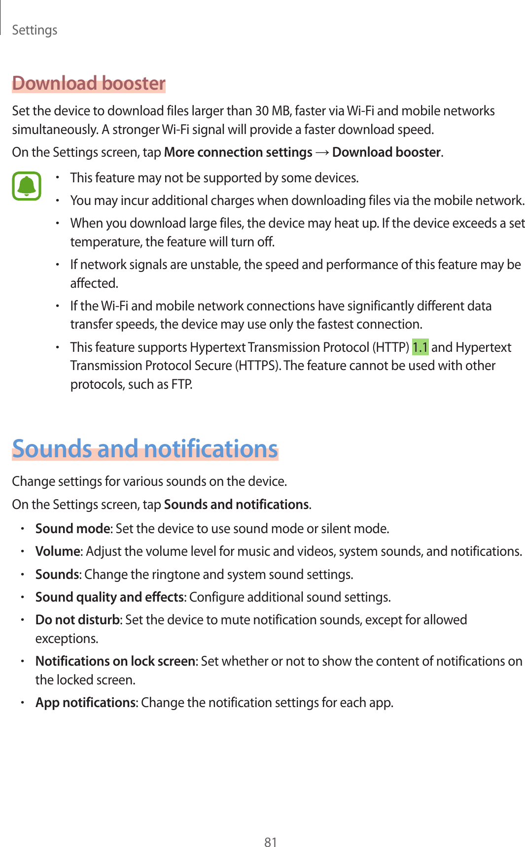 Settings81Download boosterSet the device to download files larger than 30 MB, faster via Wi-Fi and mobile networks simultaneously. A stronger Wi-Fi signal will provide a faster download speed.On the Settings screen, tap More connection settings → Download booster.•This feature may not be supported by some devices.•You may incur additional charges when downloading files via the mobile network.•When you download large files, the device may heat up. If the device exceeds a set temperature, the feature will turn off.•If network signals are unstable, the speed and performance of this feature may be affected.•If the Wi-Fi and mobile network connections have significantly different data transfer speeds, the device may use only the fastest connection.•This feature supports Hypertext Transmission Protocol (HTTP) 1.1 and Hypertext Transmission Protocol Secure (HTTPS). The feature cannot be used with other protocols, such as FTP.Sounds and notificationsChange settings for various sounds on the device.On the Settings screen, tap Sounds and notifications.•Sound mode: Set the device to use sound mode or silent mode.•Volume: Adjust the volume level for music and videos, system sounds, and notifications.•Sounds: Change the ringtone and system sound settings.•Sound quality and effects: Configure additional sound settings.•Do not disturb: Set the device to mute notification sounds, except for allowed exceptions.•Notifications on lock screen: Set whether or not to show the content of notifications on the locked screen.•App notifications: Change the notification settings for each app.