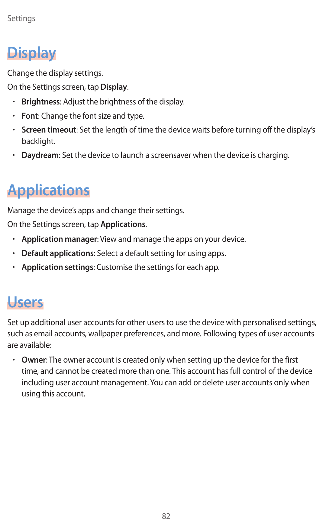 Settings82DisplayChange the display settings.On the Settings screen, tap Display.•Brightness: Adjust the brightness of the display.•Font: Change the font size and type.•Screen timeout: Set the length of time the device waits before turning off the display’s backlight.•Daydream: Set the device to launch a screensaver when the device is charging.ApplicationsManage the device’s apps and change their settings.On the Settings screen, tap Applications.•Application manager: View and manage the apps on your device.•Default applications: Select a default setting for using apps.•Application settings: Customise the settings for each app.UsersSet up additional user accounts for other users to use the device with personalised settings, such as email accounts, wallpaper preferences, and more. Following types of user accounts are available:•Owner: The owner account is created only when setting up the device for the first time, and cannot be created more than one. This account has full control of the device including user account management. You can add or delete user accounts only when using this account.