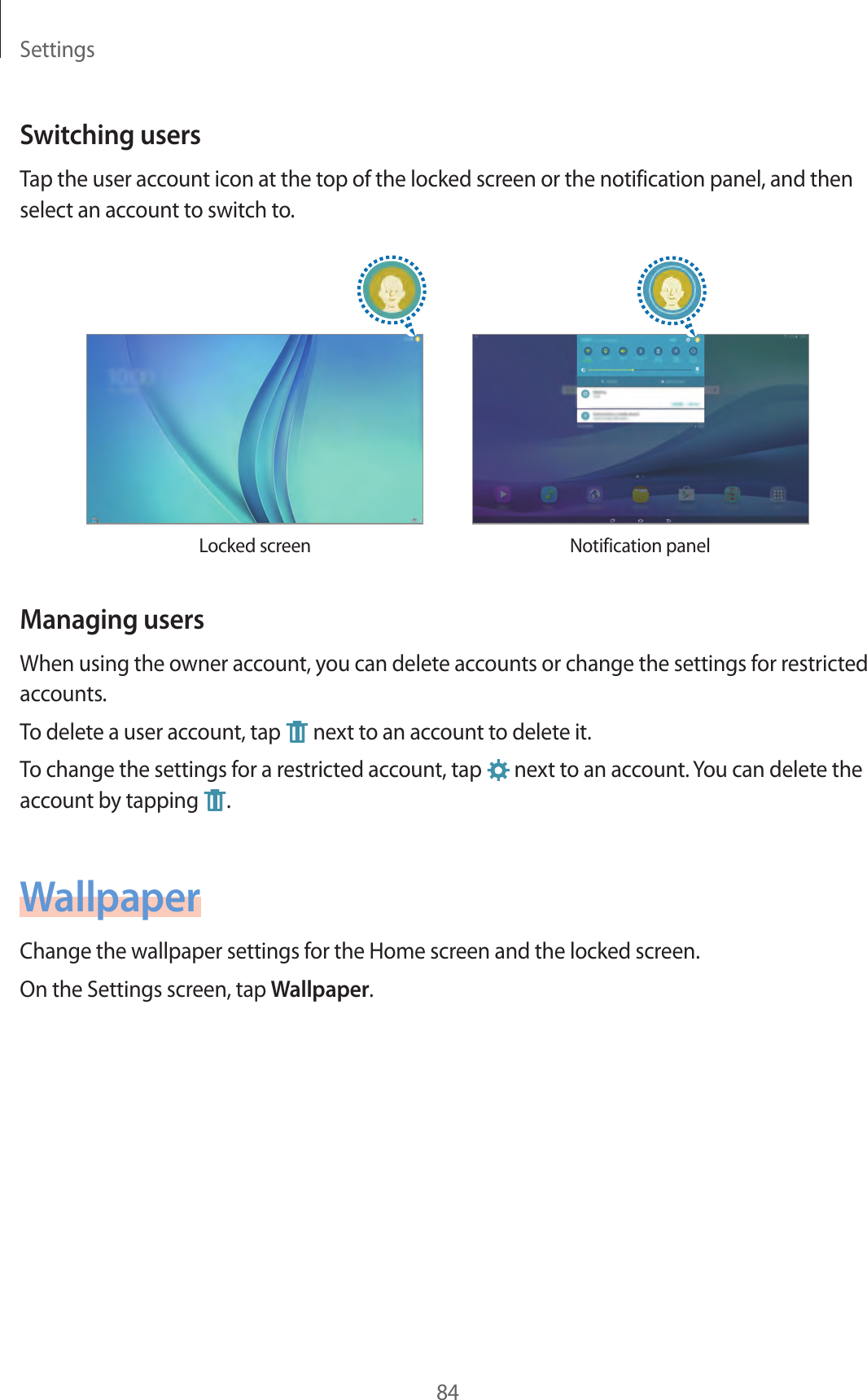 Settings84Switching usersTap the user account icon at the top of the locked screen or the notification panel, and then select an account to switch to.Locked screen Notification panelManaging usersWhen using the owner account, you can delete accounts or change the settings for restricted accounts.To delete a user account, tap next to an account to delete it.To change the settings for a restricted account, tap next to an account. You can delete the account by tapping .WallpaperChange the wallpaper settings for the Home screen and the locked screen.On the Settings screen, tap Wallpaper.