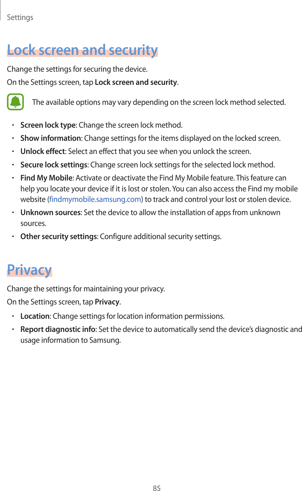 Settings85Lock screen and securityChange the settings for securing the device.On the Settings screen, tap Lock screen and security.The available options may vary depending on the screen lock method selected.•Screen lock type: Change the screen lock method.•Show information: Change settings for the items displayed on the locked screen.•Unlock effect: Select an effect that you see when you unlock the screen.•Secure lock settings: Change screen lock settings for the selected lock method.•Find My Mobile: Activate or deactivate the Find My Mobile feature. This feature can help you locate your device if it is lost or stolen. You can also access the Find my mobile website (findmymobile.samsung.com) to track and control your lost or stolen device.•Unknown sources: Set the device to allow the installation of apps from unknown sources.•Other security settings: Configure additional security settings.PrivacyChange the settings for maintaining your privacy.On the Settings screen, tap Privacy.•Location: Change settings for location information permissions.•Report diagnostic info: Set the device to automatically send the device’s diagnostic and usage information to Samsung.