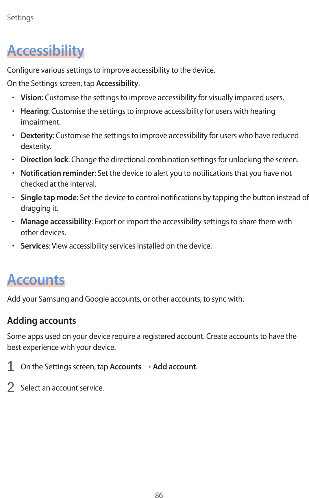 Settings86AccessibilityConfigure various settings to improve accessibility to the device.On the Settings screen, tap Accessibility.•Vision: Customise the settings to improve accessibility for visually impaired users.•Hearing: Customise the settings to improve accessibility for users with hearing impairment.•Dexterity: Customise the settings to improve accessibility for users who have reduced dexterity.•Direction lock: Change the directional combination settings for unlocking the screen.•Notification reminder: Set the device to alert you to notifications that you have not checked at the interval.•Single tap mode: Set the device to control notifications by tapping the button instead of dragging it.•Manage accessibility: Export or import the accessibility settings to share them with other devices.•Services: View accessibility services installed on the device.AccountsAdd your Samsung and Google accounts, or other accounts, to sync with.Adding accountsSome apps used on your device require a registered account. Create accounts to have the best experience with your device.1 On the Settings screen, tap Accounts → Add account.2 Select an account service.