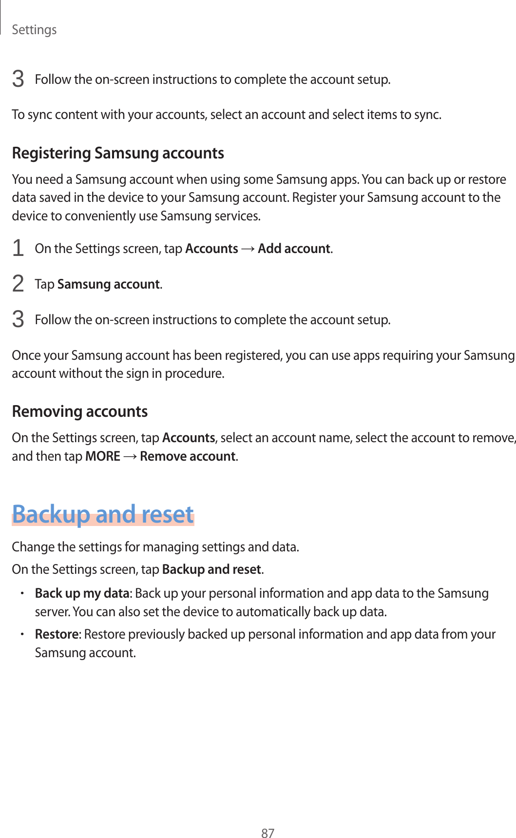Settings873 Follow the on-screen instructions to complete the account setup.To sync content with your accounts, select an account and select items to sync.Registering Samsung accountsYou need a Samsung account when using some Samsung apps. You can back up or restore data saved in the device to your Samsung account. Register your Samsung account to the device to conveniently use Samsung services.1 On the Settings screen, tap Accounts → Add account.2 Tap Samsung account.3 Follow the on-screen instructions to complete the account setup.Once your Samsung account has been registered, you can use apps requiring your Samsung account without the sign in procedure.Removing accountsOn the Settings screen, tap Accounts, select an account name, select the account to remove, and then tap MORE → Remove account.Backup and resetChange the settings for managing settings and data.On the Settings screen, tap Backup and reset.•Back up my data: Back up your personal information and app data to the Samsung server. You can also set the device to automatically back up data.•Restore: Restore previously backed up personal information and app data from your Samsung account.
