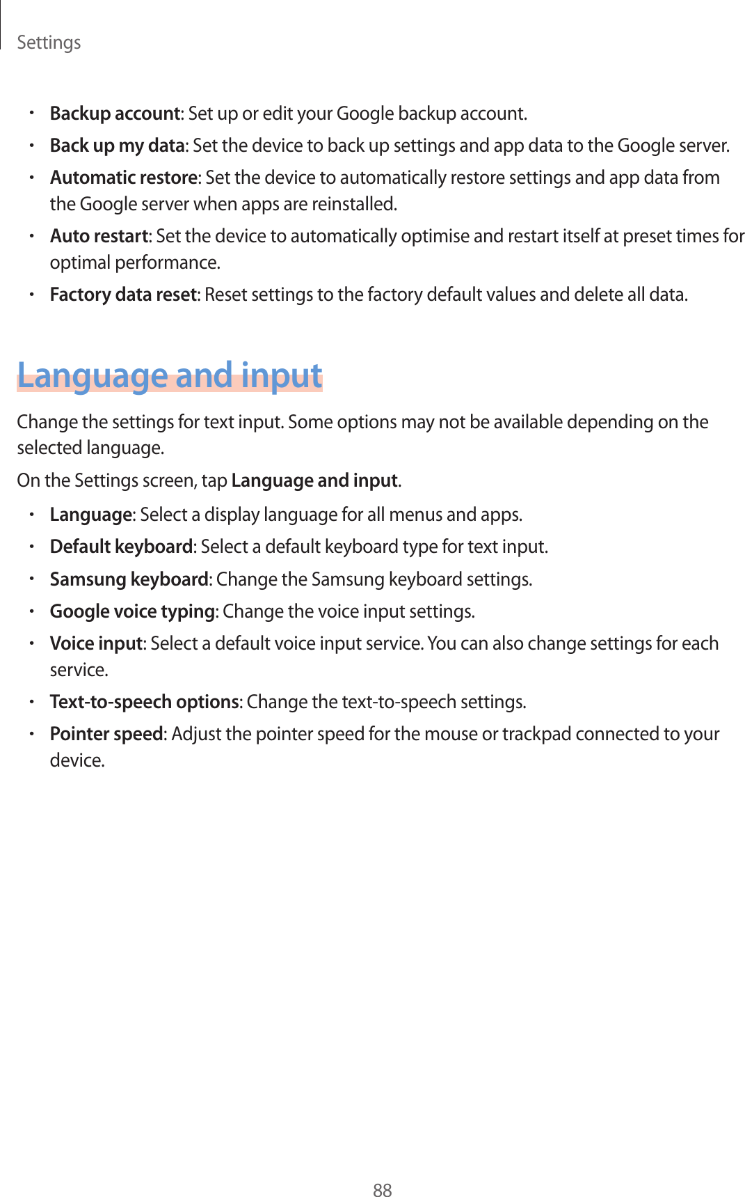 Settings88•Backup account: Set up or edit your Google backup account.•Back up my data: Set the device to back up settings and app data to the Google server.•Automatic restore: Set the device to automatically restore settings and app data from the Google server when apps are reinstalled.•Auto restart: Set the device to automatically optimise and restart itself at preset times for optimal performance.•Factory data reset: Reset settings to the factory default values and delete all data.Language and inputChange the settings for text input. Some options may not be available depending on the selected language.On the Settings screen, tap Language and input.•Language: Select a display language for all menus and apps.•Default keyboard: Select a default keyboard type for text input.•Samsung keyboard: Change the Samsung keyboard settings.•Google voice typing: Change the voice input settings.•Voice input: Select a default voice input service. You can also change settings for each service.•Text-to-speech options: Change the text-to-speech settings.•Pointer speed: Adjust the pointer speed for the mouse or trackpad connected to your device.