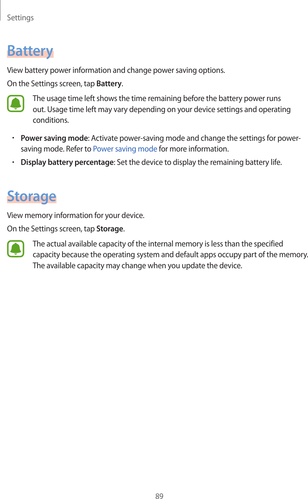 Settings89BatteryView battery power information and change power saving options.On the Settings screen, tap Battery.The usage time left shows the time remaining before the battery power runs out. Usage time left may vary depending on your device settings and operating conditions.•Power saving mode: Activate power-saving mode and change the settings for power-saving mode. Refer to Power saving mode for more information.•Display battery percentage: Set the device to display the remaining battery life.StorageView memory information for your device.On the Settings screen, tap Storage.The actual available capacity of the internal memory is less than the specified capacity because the operating system and default apps occupy part of the memory. The available capacity may change when you update the device.