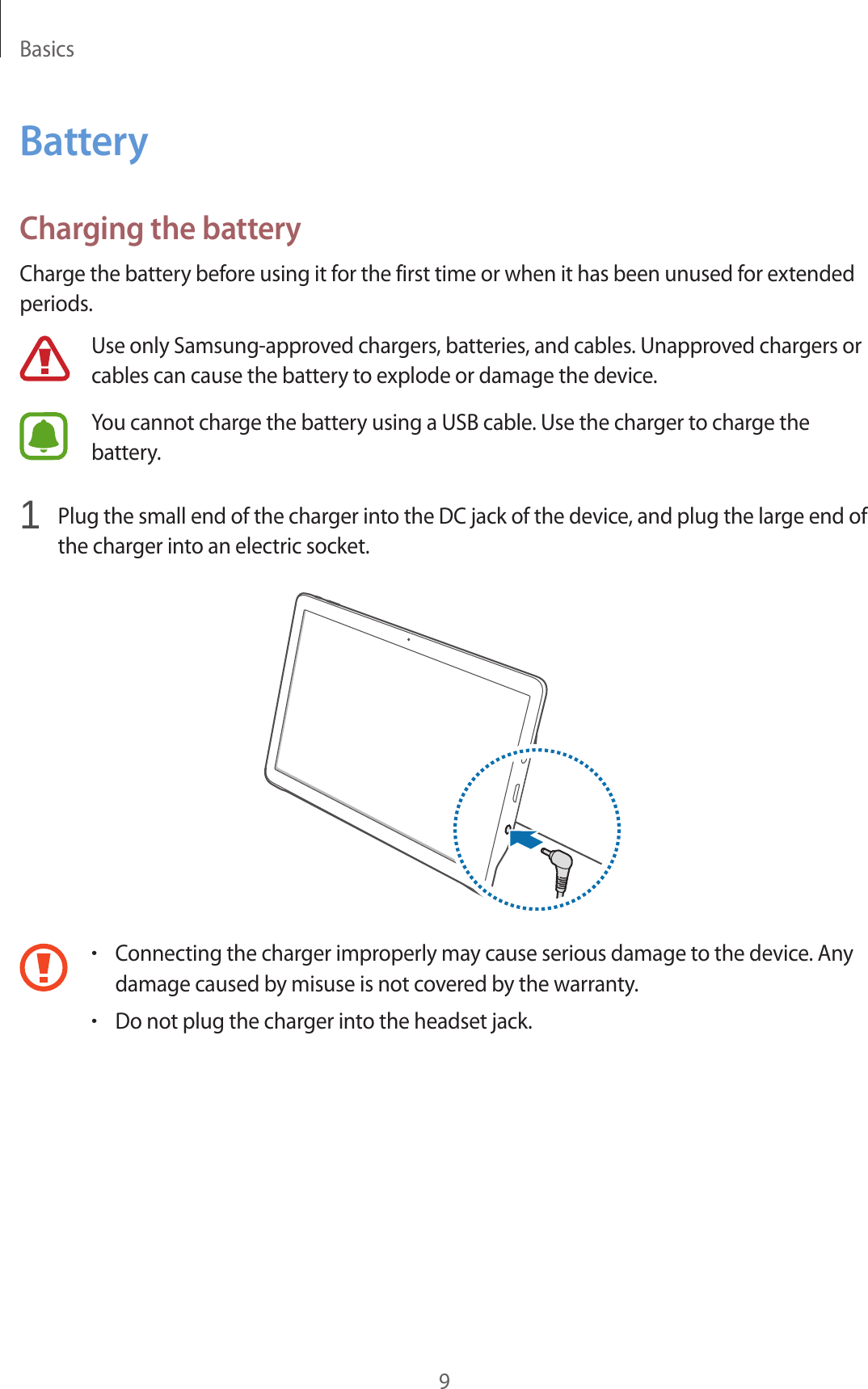 Basics9BatteryCharging the batteryCharge the battery before using it for the first time or when it has been unused for extended periods.Use only Samsung-approved chargers, batteries, and cables. Unapproved chargers or cables can cause the battery to explode or damage the device.You cannot charge the battery using a USB cable. Use the charger to charge the battery.1 Plug the small end of the charger into the DC jack of the device, and plug the large end of the charger into an electric socket.•Connecting the charger improperly may cause serious damage to the device. Any damage caused by misuse is not covered by the warranty.•Do not plug the charger into the headset jack.