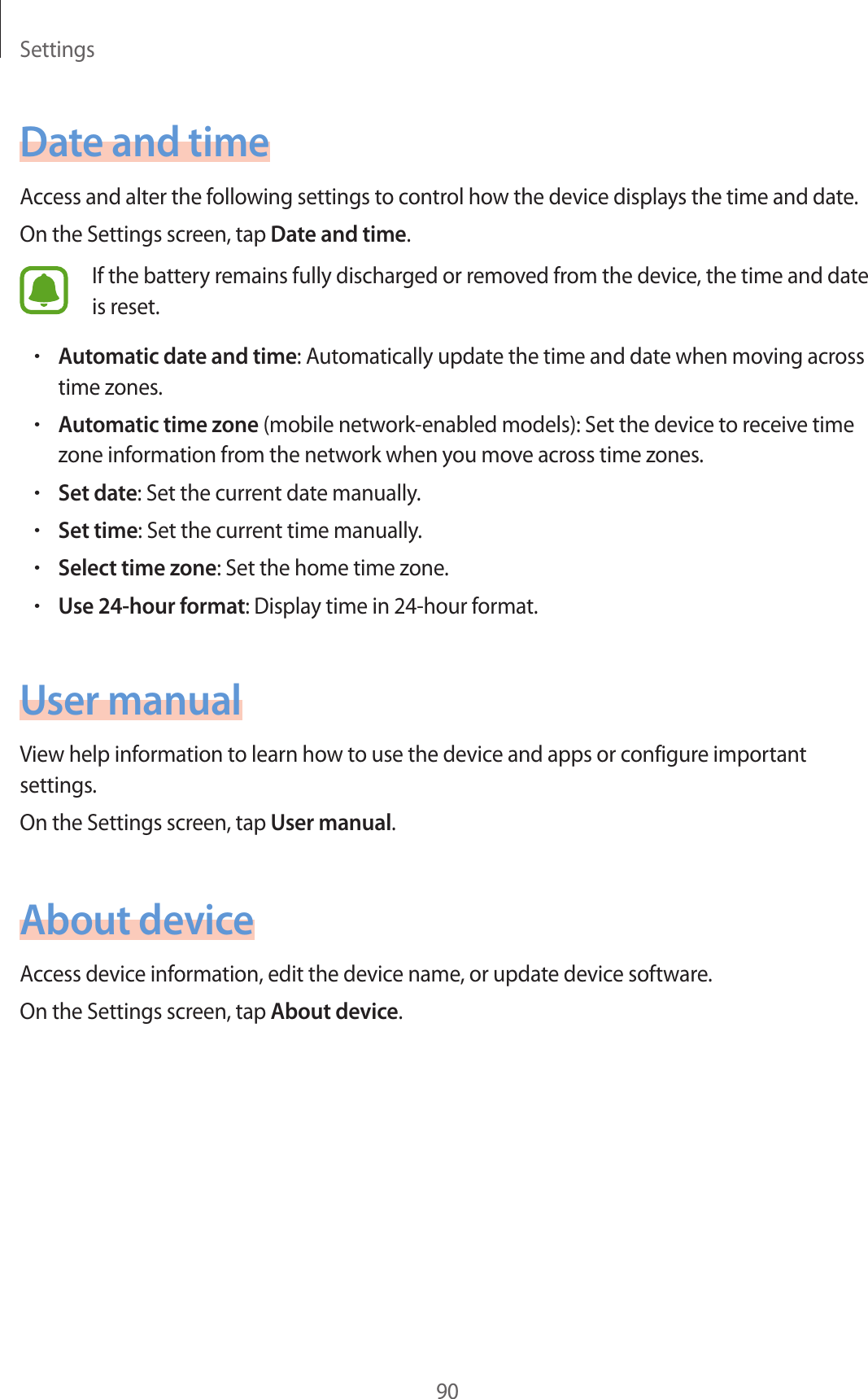 Settings90Date and timeAccess and alter the following settings to control how the device displays the time and date.On the Settings screen, tap Date and time.If the battery remains fully discharged or removed from the device, the time and date is reset.•Automatic date and time: Automatically update the time and date when moving across time zones.•Automatic time zone (mobile network-enabled models): Set the device to receive time zone information from the network when you move across time zones.•Set date: Set the current date manually.•Set time: Set the current time manually.•Select time zone: Set the home time zone.•Use 24-hour format: Display time in 24-hour format.User manualView help information to learn how to use the device and apps or configure important settings.On the Settings screen, tap User manual.About deviceAccess device information, edit the device name, or update device software.On the Settings screen, tap About device.