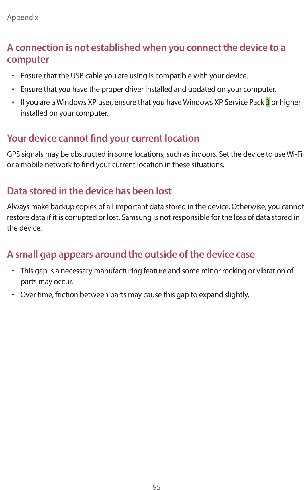Appendix95A connection is not established when you connect the device to a computer•Ensure that the USB cable you are using is compatible with your device.•Ensure that you have the proper driver installed and updated on your computer.•If you are a Windows XP user, ensure that you have Windows XP Service Pack 3 or higher installed on your computer.Your device cannot find your current locationGPS signals may be obstructed in some locations, such as indoors. Set the device to use Wi-Fi or a mobile network to find your current location in these situations.Data stored in the device has been lostAlways make backup copies of all important data stored in the device. Otherwise, you cannot restore data if it is corrupted or lost. Samsung is not responsible for the loss of data stored in the device.A small gap appears around the outside of the device case•This gap is a necessary manufacturing feature and some minor rocking or vibration of parts may occur.•Over time, friction between parts may cause this gap to expand slightly.