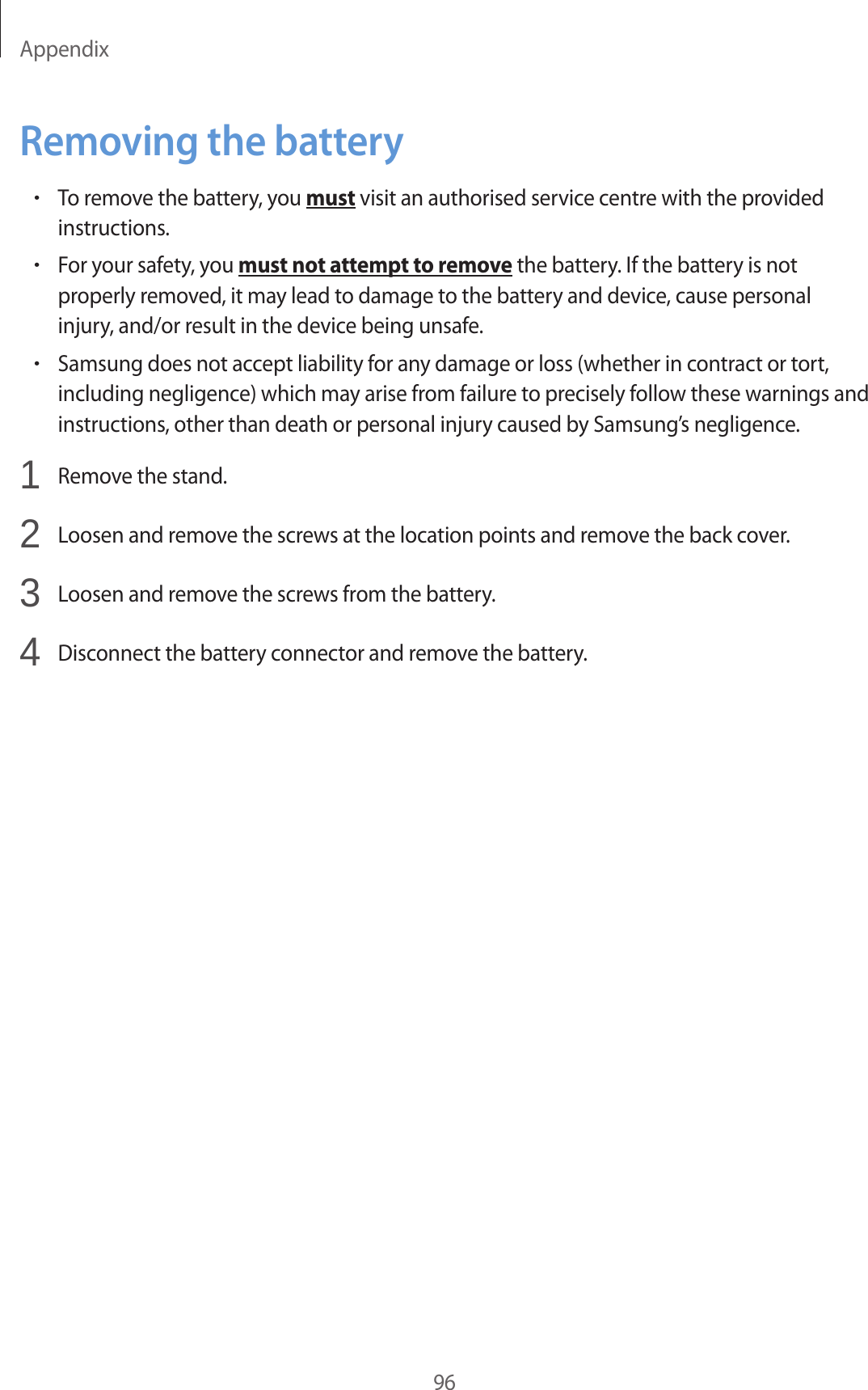 Appendix96Removing the battery•To remove the battery, you must visit an authorised service centre with the provided instructions.•For your safety, you must not attempt to remove the battery. If the battery is not properly removed, it may lead to damage to the battery and device, cause personal injury, and/or result in the device being unsafe.•Samsung does not accept liability for any damage or loss (whether in contract or tort, including negligence) which may arise from failure to precisely follow these warnings and instructions, other than death or personal injury caused by Samsung’s negligence.1 Remove the stand.2 Loosen and remove the screws at the location points and remove the back cover.3 Loosen and remove the screws from the battery.4 Disconnect the battery connector and remove the battery.