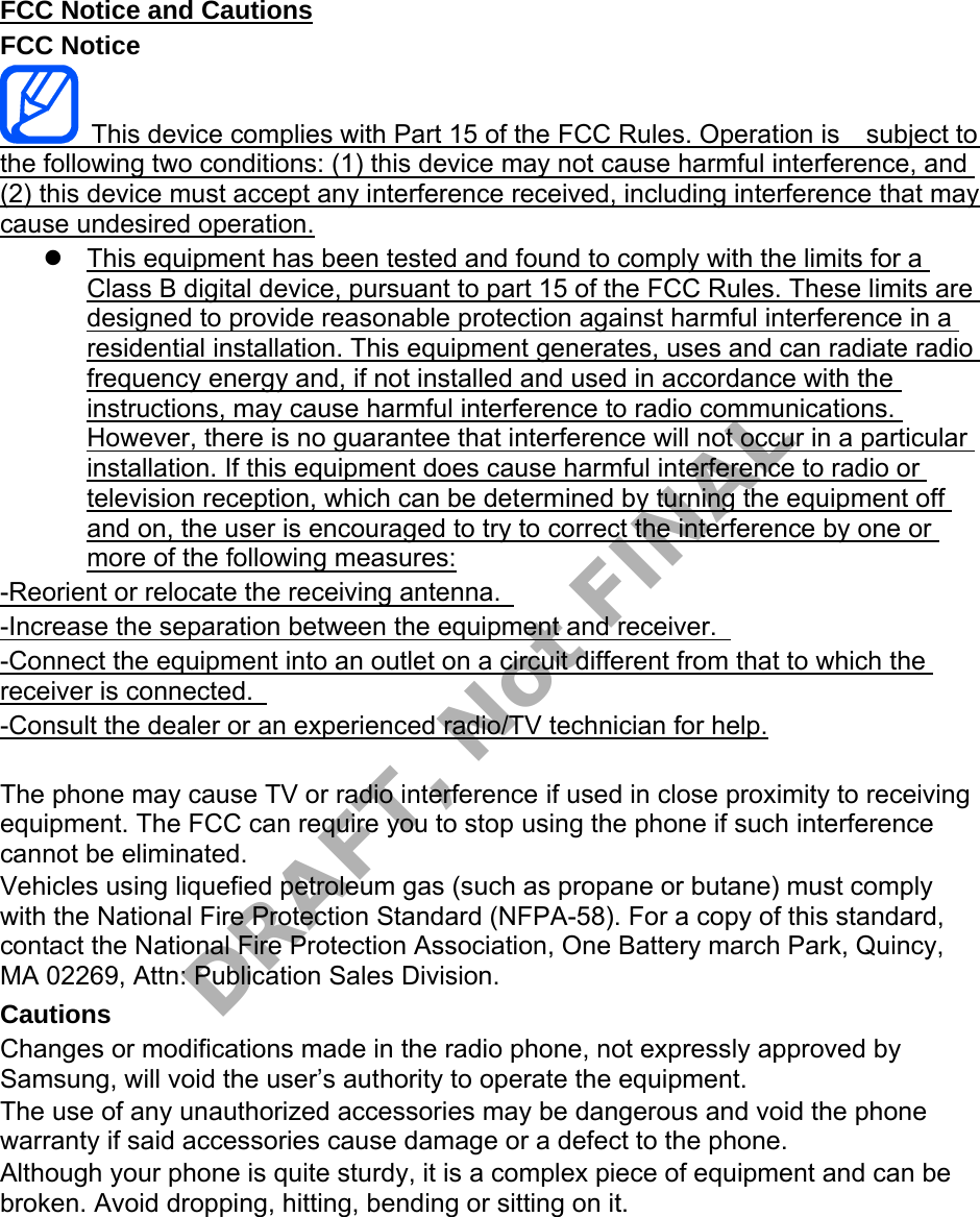 FCC Notice and Cautions FCC Notice This device complies with Part 15 of the FCC Rules. Operation is subject to the following two conditions: (1) this device may not cause harmful interference, and (2) this device must accept any interference received, including interference that may cause undesired operation. This equipment has been tested and found to comply with the limits for aClass B digital device, pursuant to part 15 of the FCC Rules. These limits aredesigned to provide reasonable protection against harmful interference in aresidential installation. This equipment generates, uses and can radiate radiofrequency energy and, if not installed and used in accordance with theinstructions, may cause harmful interference to radio communications.However, there is no guarantee that interference will not occur in a particularinstallation. If this equipment does cause harmful interference to radio ortelevision reception, which can be determined by turning the equipment offand on, the user is encouraged to try to correct the interference by one ormore of the following measures:-Reorient or relocate the receiving antenna. -Increase the separation between the equipment and receiver. -Connect the equipment into an outlet on a circuit different from that to which the receiver is connected. -Consult the dealer or an experienced radio/TV technician for help. The phone may cause TV or radio interference if used in close proximity to receiving equipment. The FCC can require you to stop using the phone if such interference cannot be eliminated. Vehicles using liquefied petroleum gas (such as propane or butane) must comply with the National Fire Protection Standard (NFPA-58). For a copy of this standard, contact the National Fire Protection Association, One Battery march Park, Quincy, MA 02269, Attn: Publication Sales Division. Cautions Changes or modifications made in the radio phone, not expressly approved by Samsung, will void the user’s authority to operate the equipment. The use of any unauthorized accessories may be dangerous and void the phone warranty if said accessories cause damage or a defect to the phone. Although your phone is quite sturdy, it is a complex piece of equipment and can be broken. Avoid dropping, hitting, bending or sitting on it. DRAFT, Not FINAL