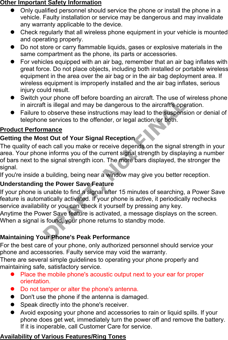 Other Important Safety Information Only qualified personnel should service the phone or install the phone in avehicle. Faulty installation or service may be dangerous and may invalidateany warranty applicable to the device.Check regularly that all wireless phone equipment in your vehicle is mountedand operating properly.Do not store or carry flammable liquids, gases or explosive materials in thesame compartment as the phone, its parts or accessories.For vehicles equipped with an air bag, remember that an air bag inflates withgreat force. Do not place objects, including both installed or portable wirelessequipment in the area over the air bag or in the air bag deployment area. Ifwireless equipment is improperly installed and the air bag inflates, seriousinjury could result.Switch your phone off before boarding an aircraft. The use of wireless phonein aircraft is illegal and may be dangerous to the aircraft's operation.Failure to observe these instructions may lead to the suspension or denial oftelephone services to the offender, or legal action, or both.Product Performance Getting the Most Out of Your Signal Reception The quality of each call you make or receive depends on the signal strength in your area. Your phone informs you of the current signal strength by displaying a number of bars next to the signal strength icon. The more bars displayed, the stronger the signal. If you're inside a building, being near a window may give you better reception. Understanding the Power Save Feature If your phone is unable to find a signal after 15 minutes of searching, a Power Save feature is automatically activated. If your phone is active, it periodically rechecks service availability or you can check it yourself by pressing any key. Anytime the Power Save feature is activated, a message displays on the screen. When a signal is found, your phone returns to standby mode. Maintaining Your Phone's Peak Performance For the best care of your phone, only authorized personnel should service your phone and accessories. Faulty service may void the warranty. There are several simple guidelines to operating your phone properly and maintaining safe, satisfactory service. Place the mobile phone's acoustic output next to your ear for properorientation.Do not tamper or alter the phone's antenna.Don't use the phone if the antenna is damaged.Speak directly into the phone's receiver.Avoid exposing your phone and accessories to rain or liquid spills. If yourphone does get wet, immediately turn the power off and remove the battery.If it is inoperable, call Customer Care for service.Availability of Various Features/Ring Tones DRAFT, Not FINAL